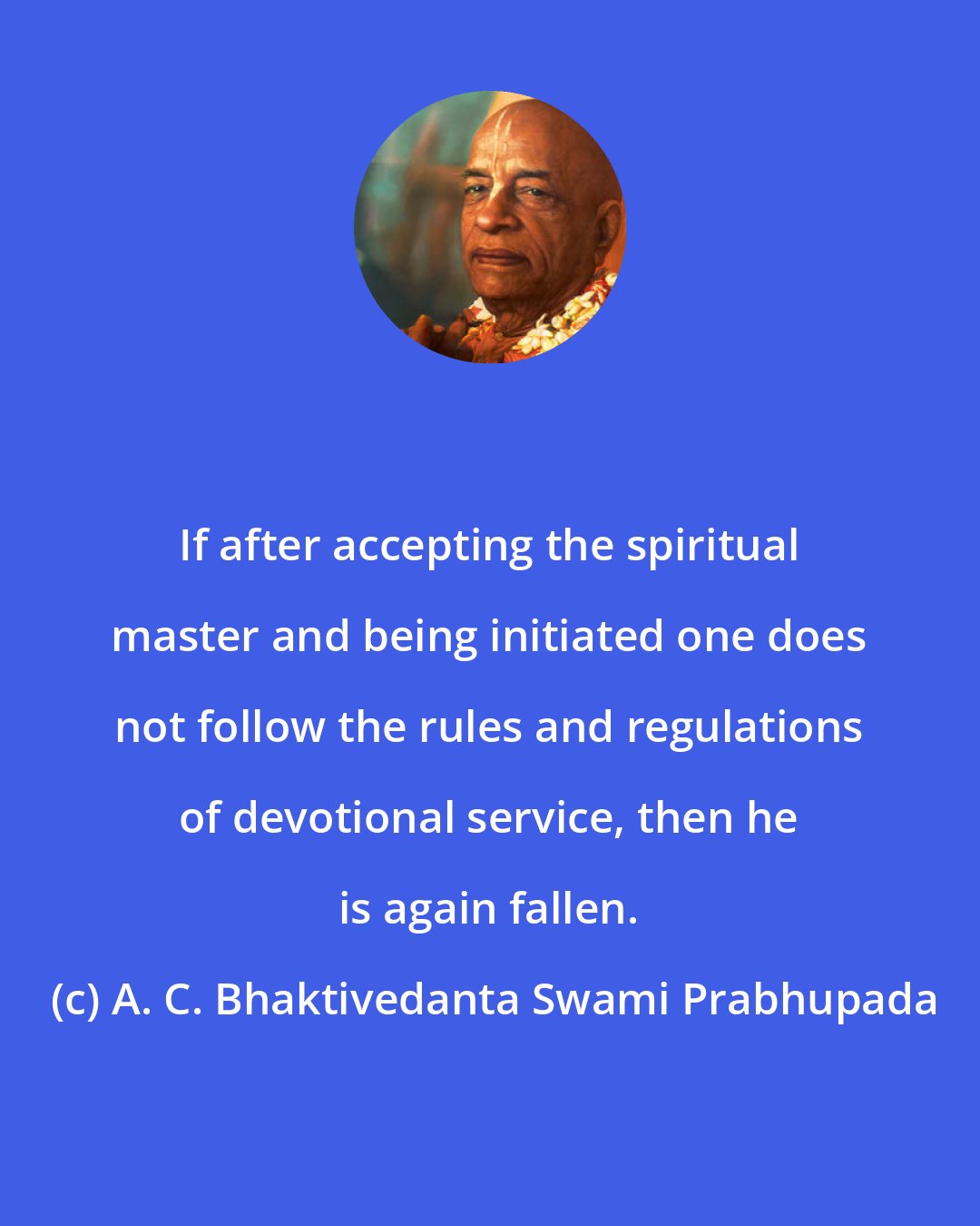 A. C. Bhaktivedanta Swami Prabhupada: If after accepting the spiritual master and being initiated one does not follow the rules and regulations of devotional service, then he is again fallen.