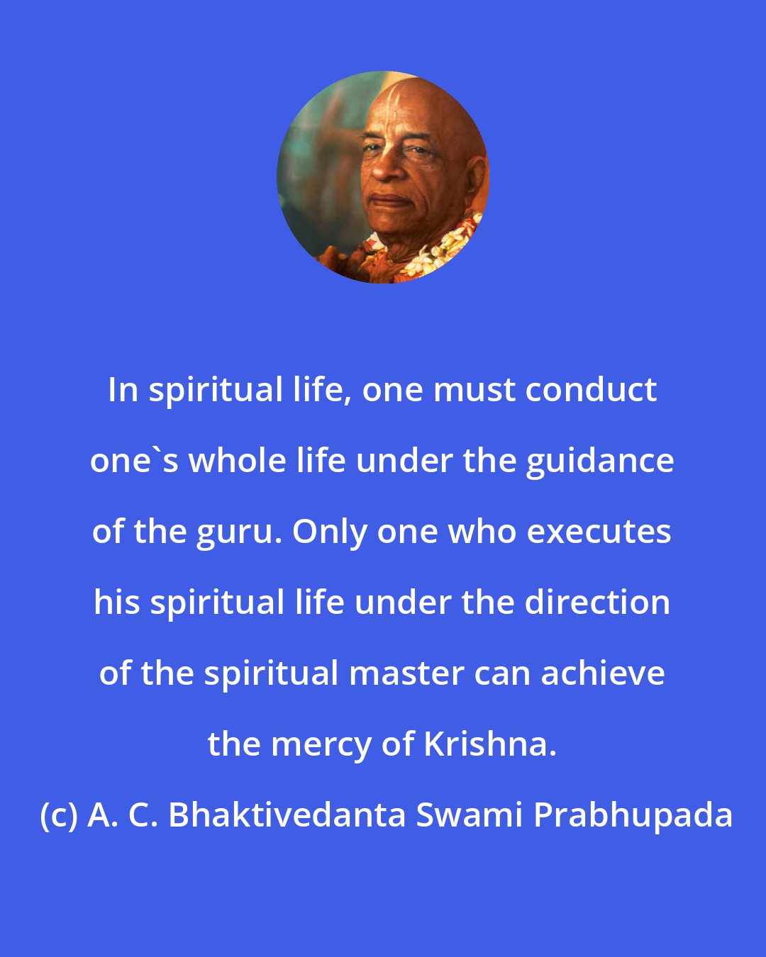 A. C. Bhaktivedanta Swami Prabhupada: In spiritual life, one must conduct one's whole life under the guidance of the guru. Only one who executes his spiritual life under the direction of the spiritual master can achieve the mercy of Krishna.