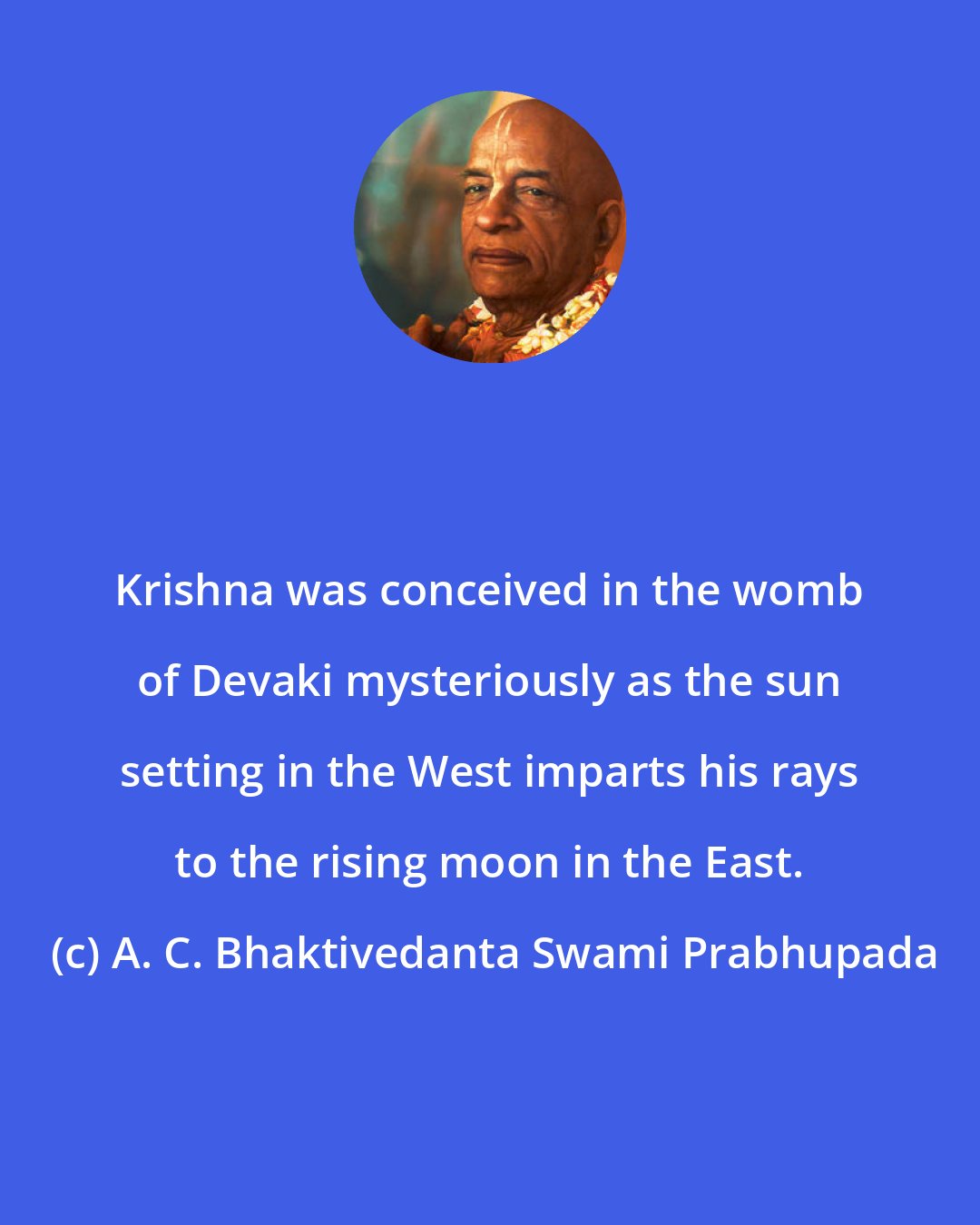 A. C. Bhaktivedanta Swami Prabhupada: Krishna was conceived in the womb of Devaki mysteriously as the sun setting in the West imparts his rays to the rising moon in the East.