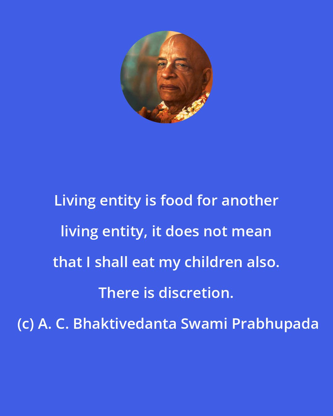 A. C. Bhaktivedanta Swami Prabhupada: Living entity is food for another living entity, it does not mean that I shall eat my children also. There is discretion.