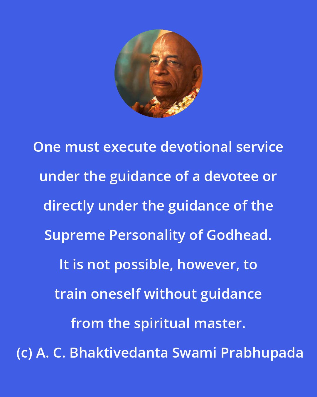 A. C. Bhaktivedanta Swami Prabhupada: One must execute devotional service under the guidance of a devotee or directly under the guidance of the Supreme Personality of Godhead. It is not possible, however, to train oneself without guidance from the spiritual master.