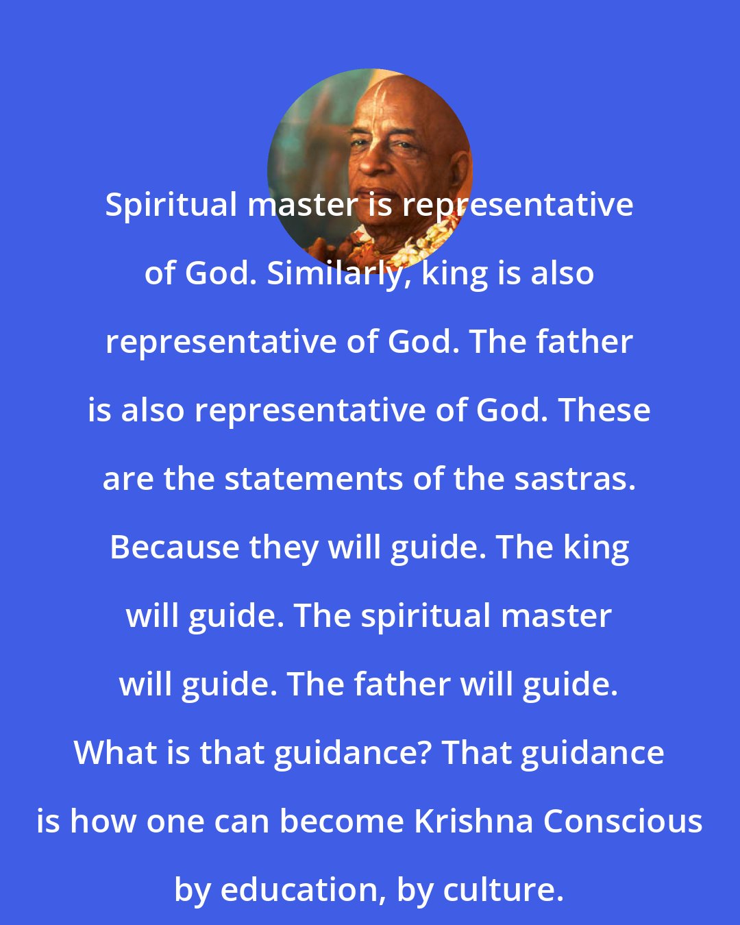 A. C. Bhaktivedanta Swami Prabhupada: Spiritual master is representative of God. Similarly, king is also representative of God. The father is also representative of God. These are the statements of the sastras. Because they will guide. The king will guide. The spiritual master will guide. The father will guide. What is that guidance? That guidance is how one can become Krishna Conscious by education, by culture.