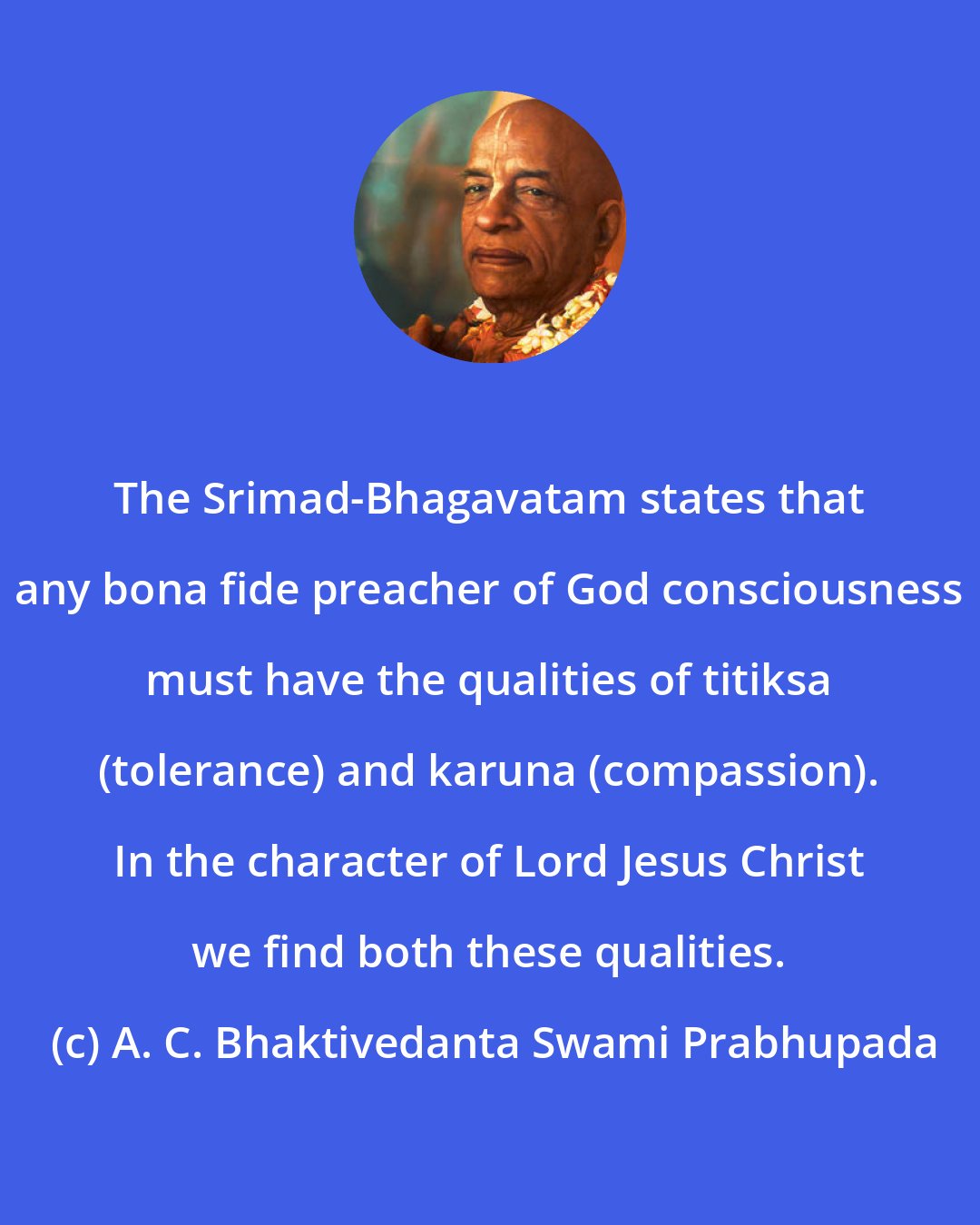 A. C. Bhaktivedanta Swami Prabhupada: The Srimad-Bhagavatam states that any bona fide preacher of God consciousness must have the qualities of titiksa (tolerance) and karuna (compassion). In the character of Lord Jesus Christ we find both these qualities.