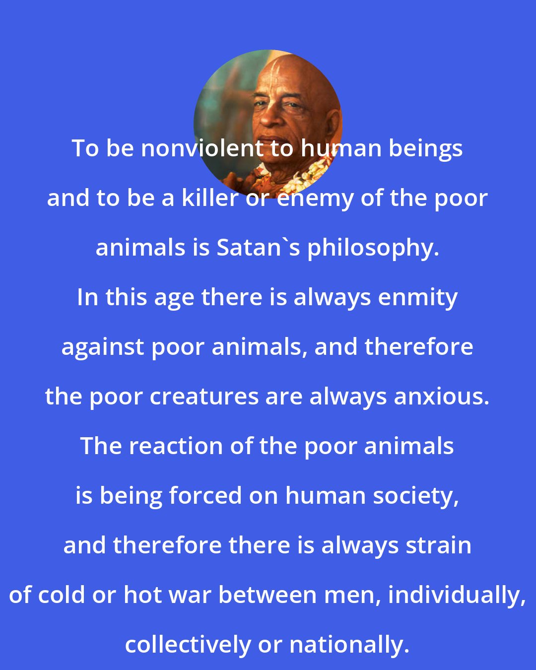 A. C. Bhaktivedanta Swami Prabhupada: To be nonviolent to human beings and to be a killer or enemy of the poor animals is Satan's philosophy. In this age there is always enmity against poor animals, and therefore the poor creatures are always anxious. The reaction of the poor animals is being forced on human society, and therefore there is always strain of cold or hot war between men, individually, collectively or nationally.