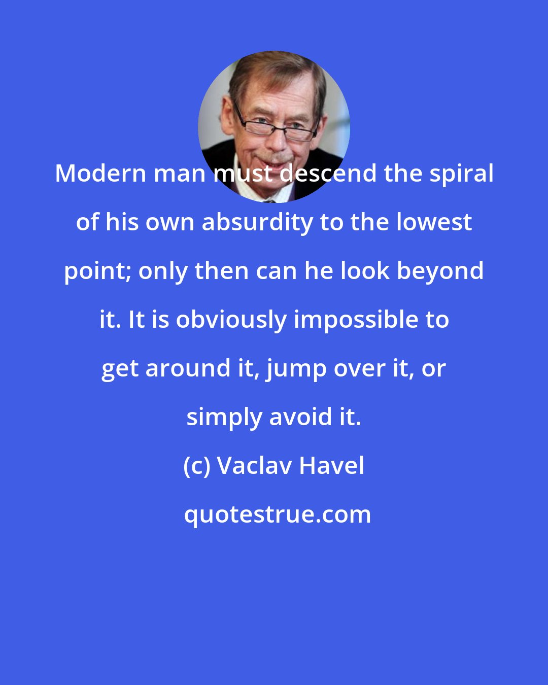 Vaclav Havel: Modern man must descend the spiral of his own absurdity to the lowest point; only then can he look beyond it. It is obviously impossible to get around it, jump over it, or simply avoid it.