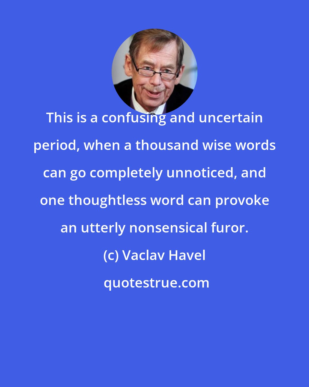 Vaclav Havel: This is a confusing and uncertain period, when a thousand wise words can go completely unnoticed, and one thoughtless word can provoke an utterly nonsensical furor.