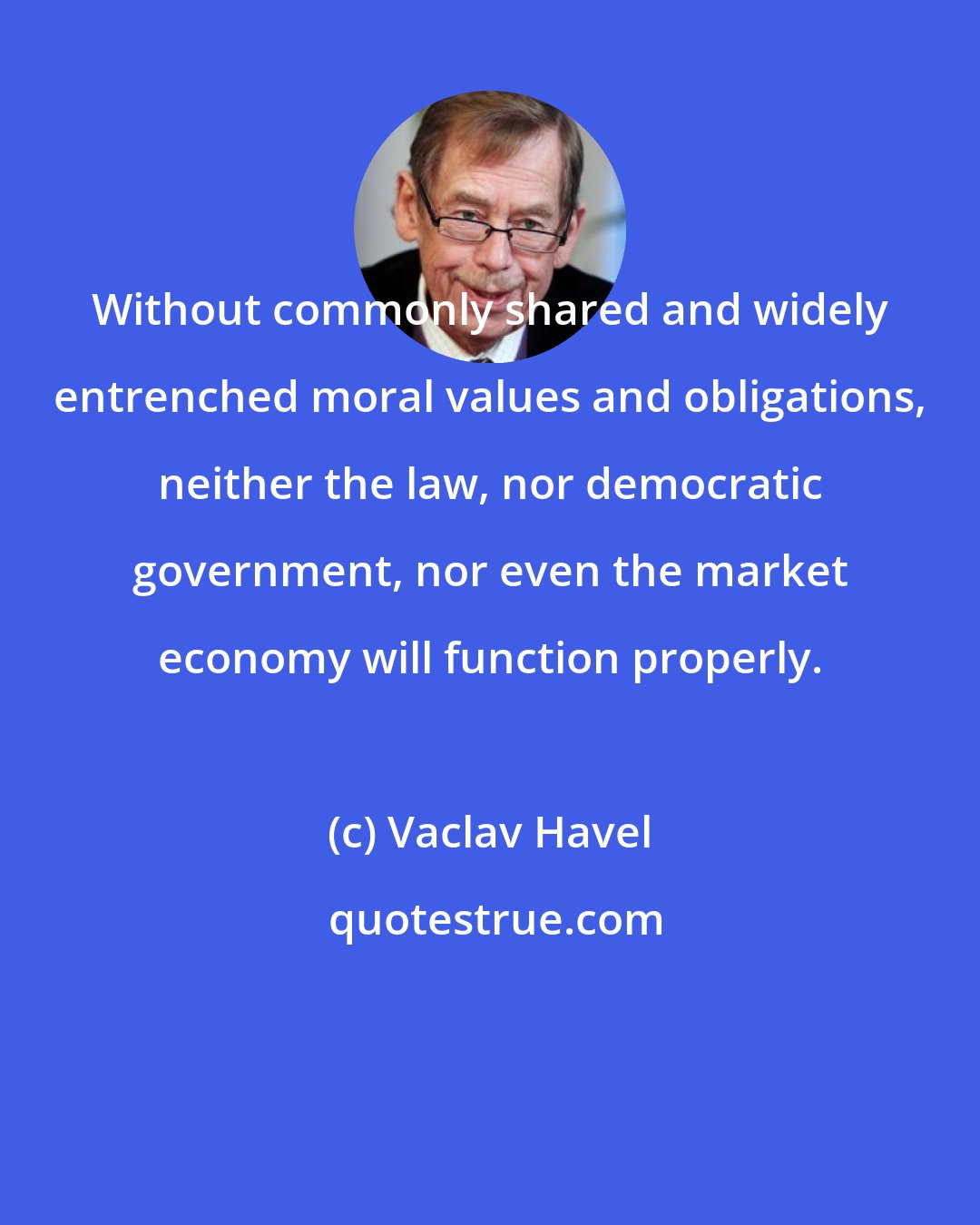 Vaclav Havel: Without commonly shared and widely entrenched moral values and obligations, neither the law, nor democratic government, nor even the market economy will function properly.