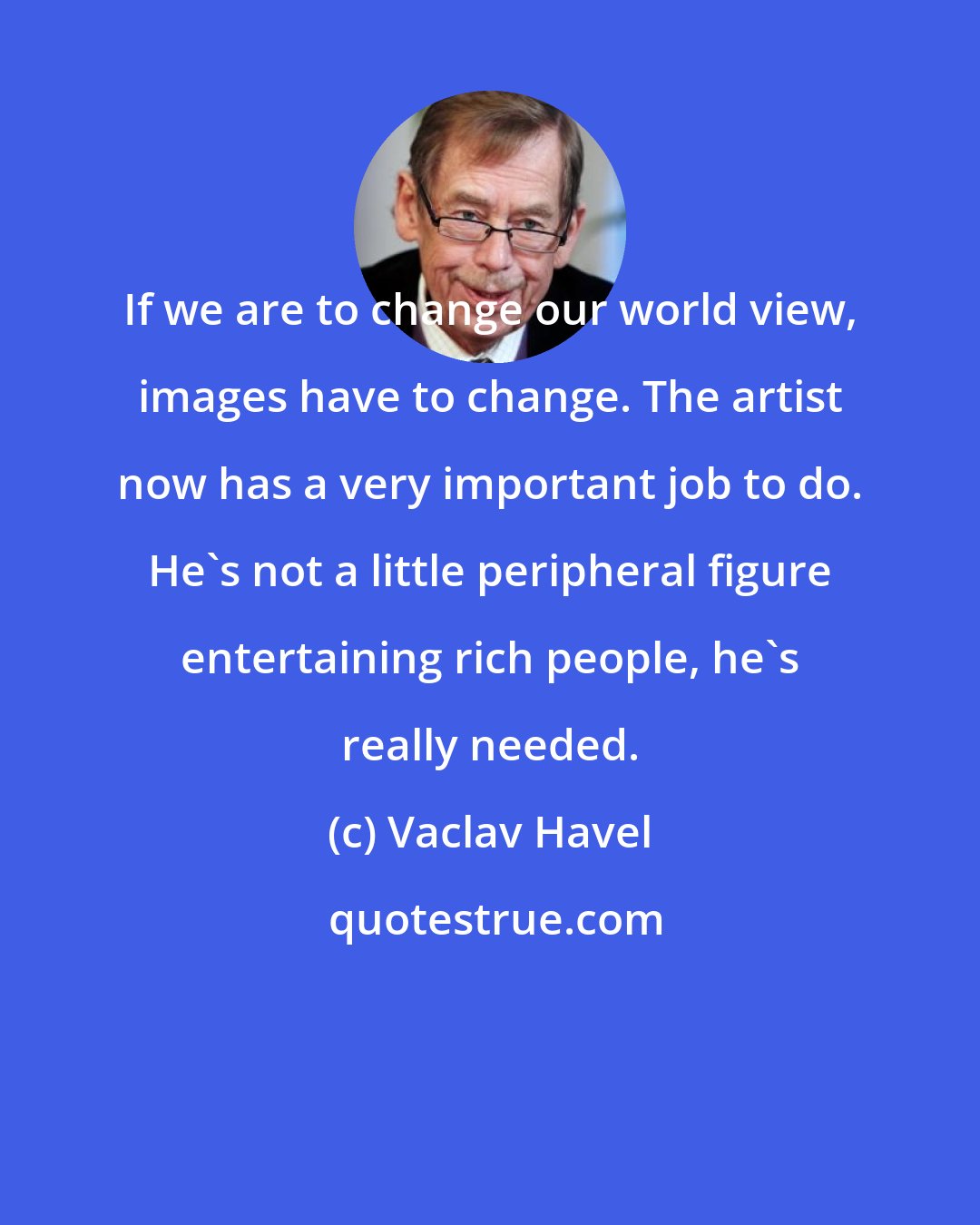 Vaclav Havel: If we are to change our world view, images have to change. The artist now has a very important job to do. He's not a little peripheral figure entertaining rich people, he's really needed.