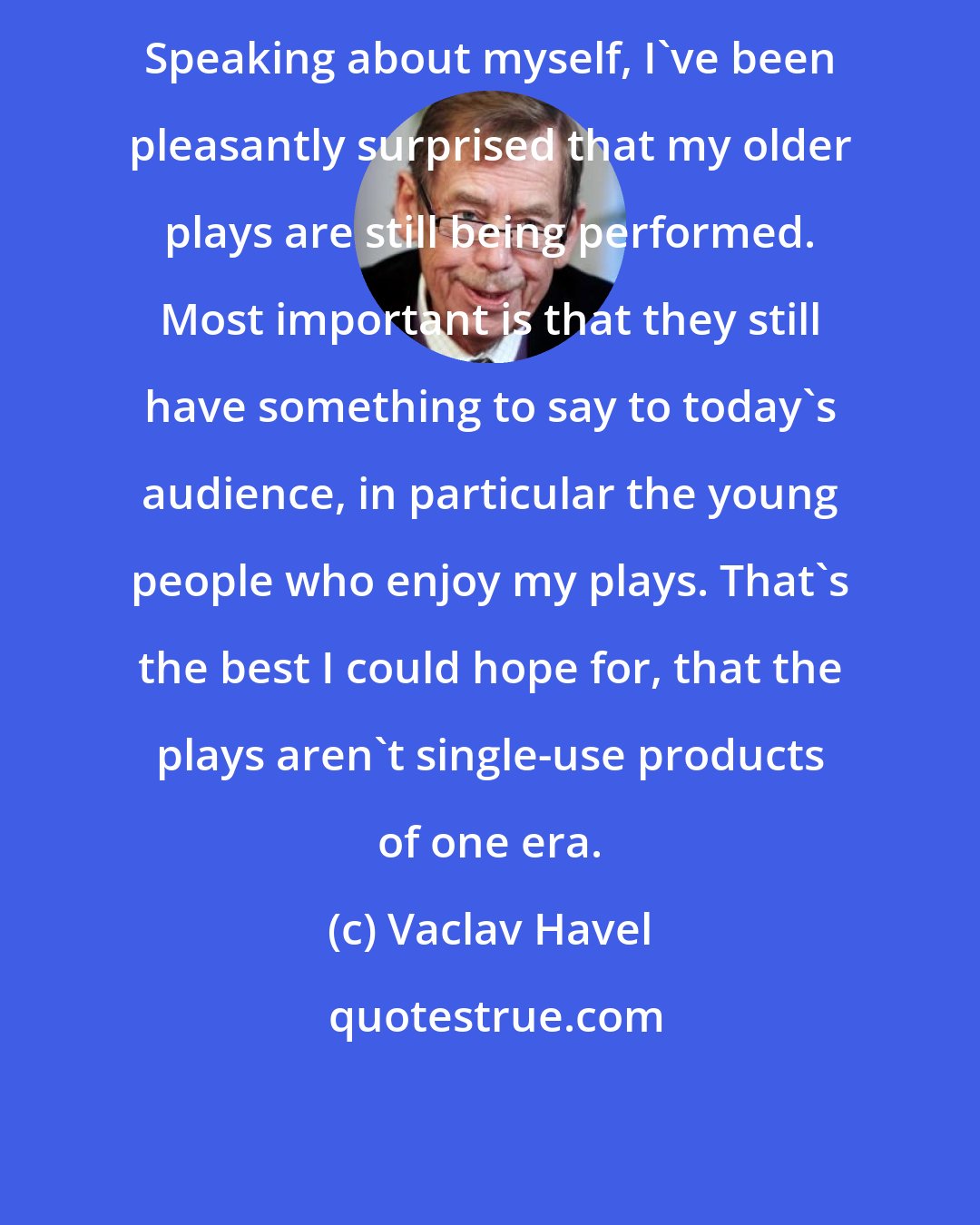 Vaclav Havel: Speaking about myself, I've been pleasantly surprised that my older plays are still being performed. Most important is that they still have something to say to today's audience, in particular the young people who enjoy my plays. That's the best I could hope for, that the plays aren't single-use products of one era.