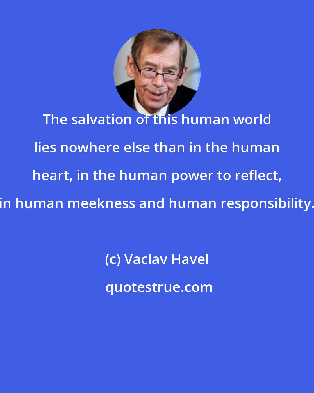 Vaclav Havel: The salvation of this human world lies nowhere else than in the human heart, in the human power to reflect, in human meekness and human responsibility.