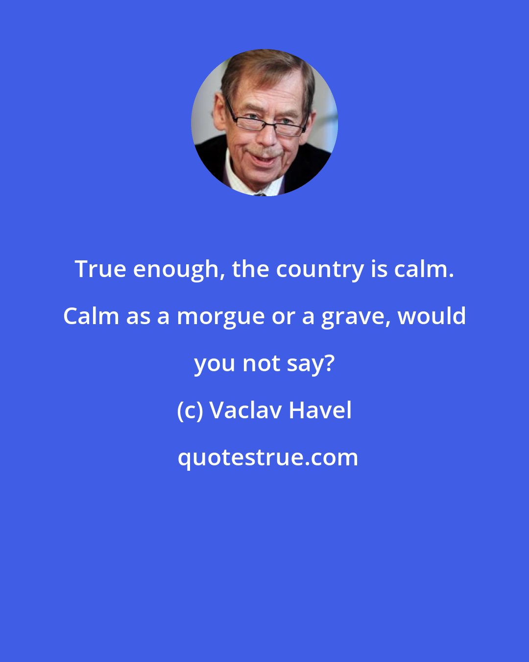 Vaclav Havel: True enough, the country is calm. Calm as a morgue or a grave, would you not say?