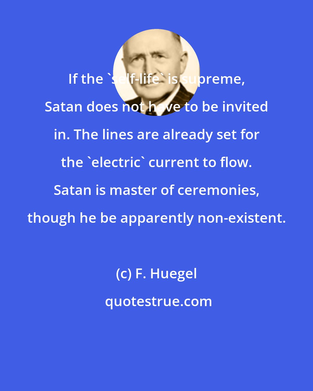 F. Huegel: If the 'self-life' is supreme, Satan does not have to be invited in. The lines are already set for the 'electric' current to flow. Satan is master of ceremonies, though he be apparently non-existent.