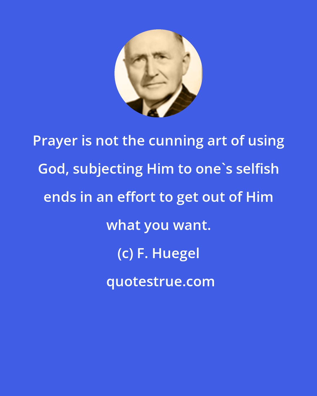 F. Huegel: Prayer is not the cunning art of using God, subjecting Him to one's selfish ends in an effort to get out of Him what you want.