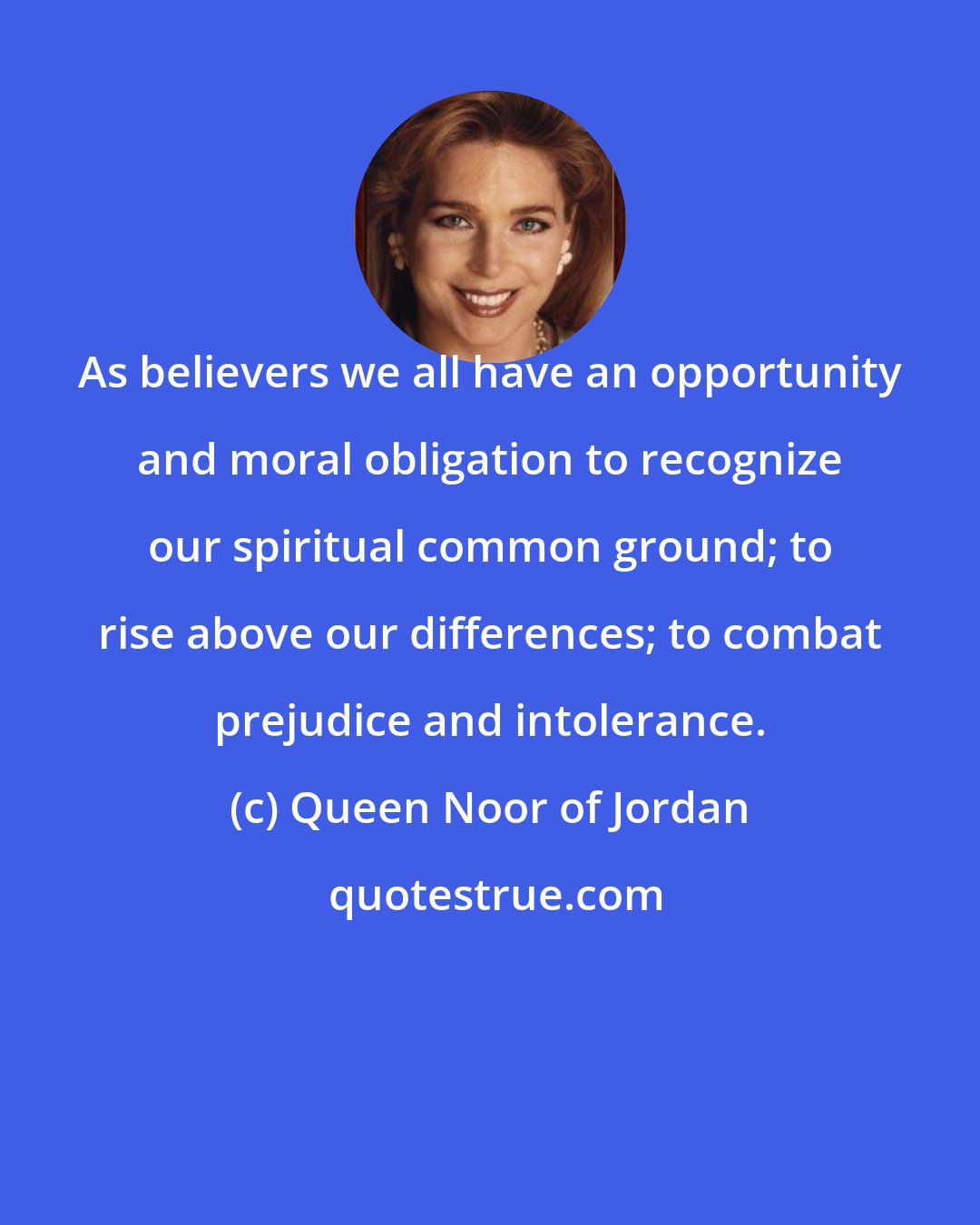 Queen Noor of Jordan: As believers we all have an opportunity and moral obligation to recognize our spiritual common ground; to rise above our differences; to combat prejudice and intolerance.