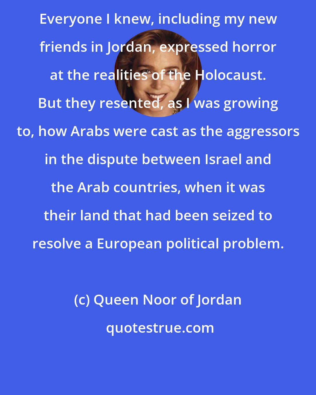Queen Noor of Jordan: Everyone I knew, including my new friends in Jordan, expressed horror at the realities of the Holocaust. But they resented, as I was growing to, how Arabs were cast as the aggressors in the dispute between Israel and the Arab countries, when it was their land that had been seized to resolve a European political problem.