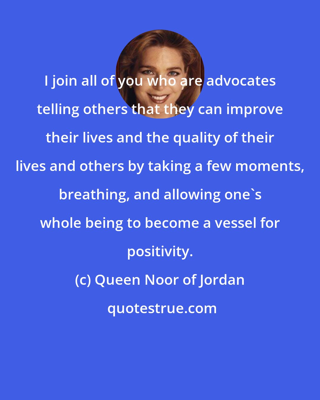 Queen Noor of Jordan: I join all of you who are advocates telling others that they can improve their lives and the quality of their lives and others by taking a few moments, breathing, and allowing one's whole being to become a vessel for positivity.