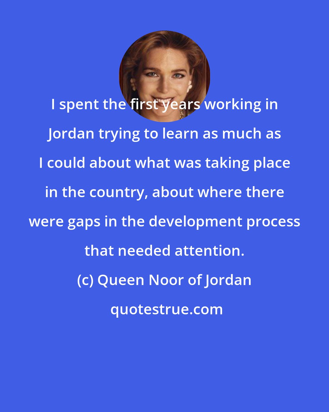 Queen Noor of Jordan: I spent the first years working in Jordan trying to learn as much as I could about what was taking place in the country, about where there were gaps in the development process that needed attention.