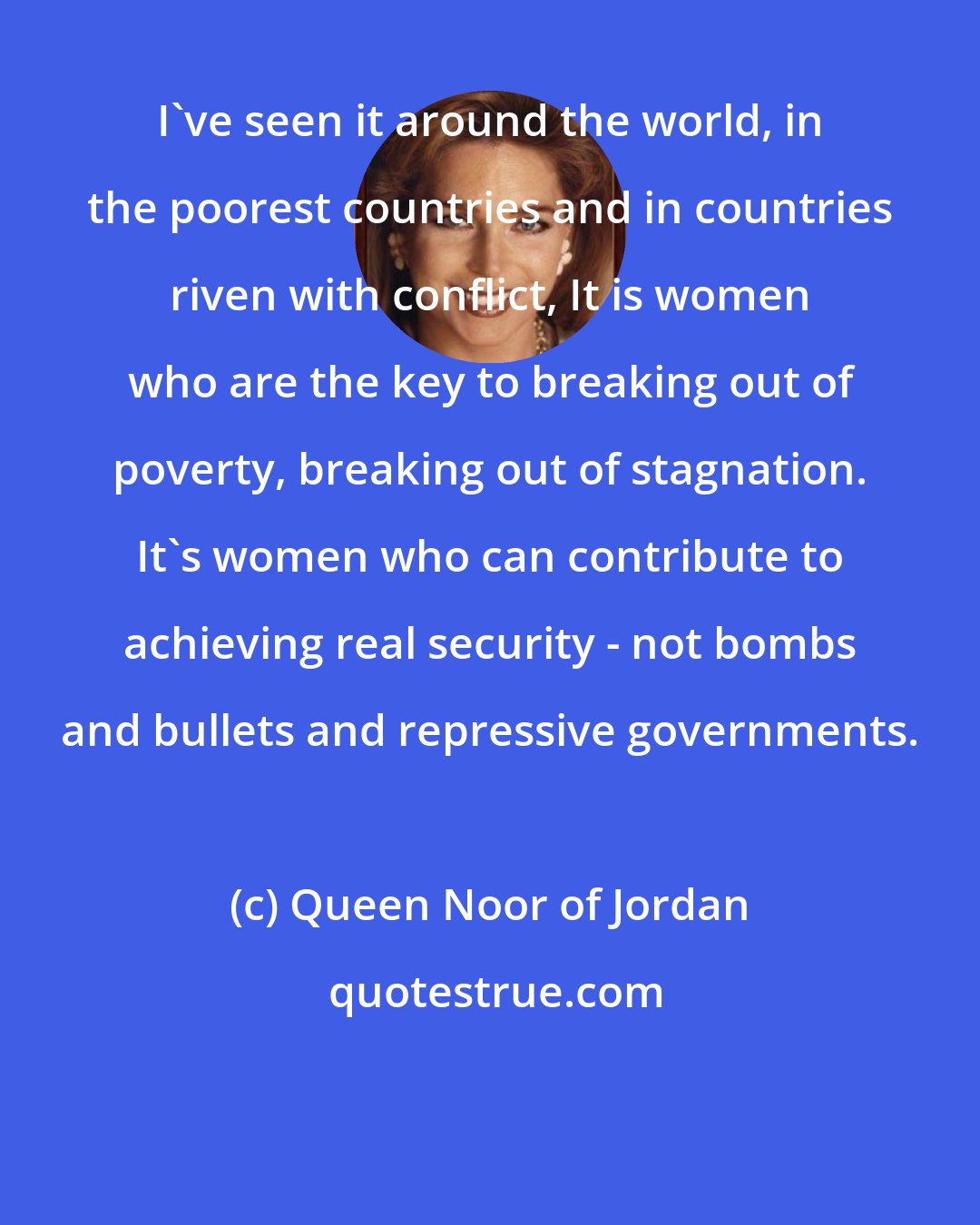 Queen Noor of Jordan: I've seen it around the world, in the poorest countries and in countries riven with conflict, It is women who are the key to breaking out of poverty, breaking out of stagnation. It's women who can contribute to achieving real security - not bombs and bullets and repressive governments.