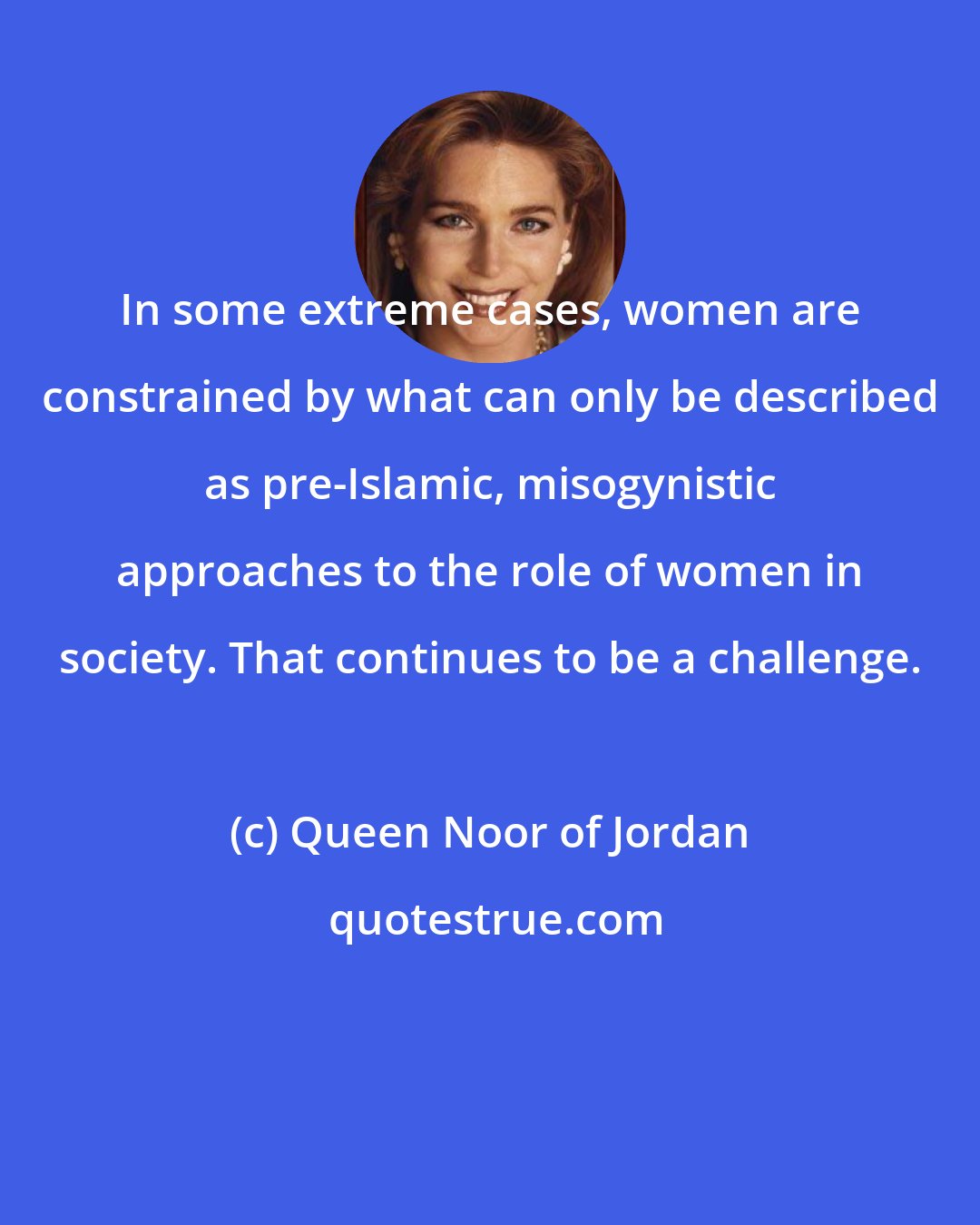 Queen Noor of Jordan: In some extreme cases, women are constrained by what can only be described as pre-Islamic, misogynistic approaches to the role of women in society. That continues to be a challenge.