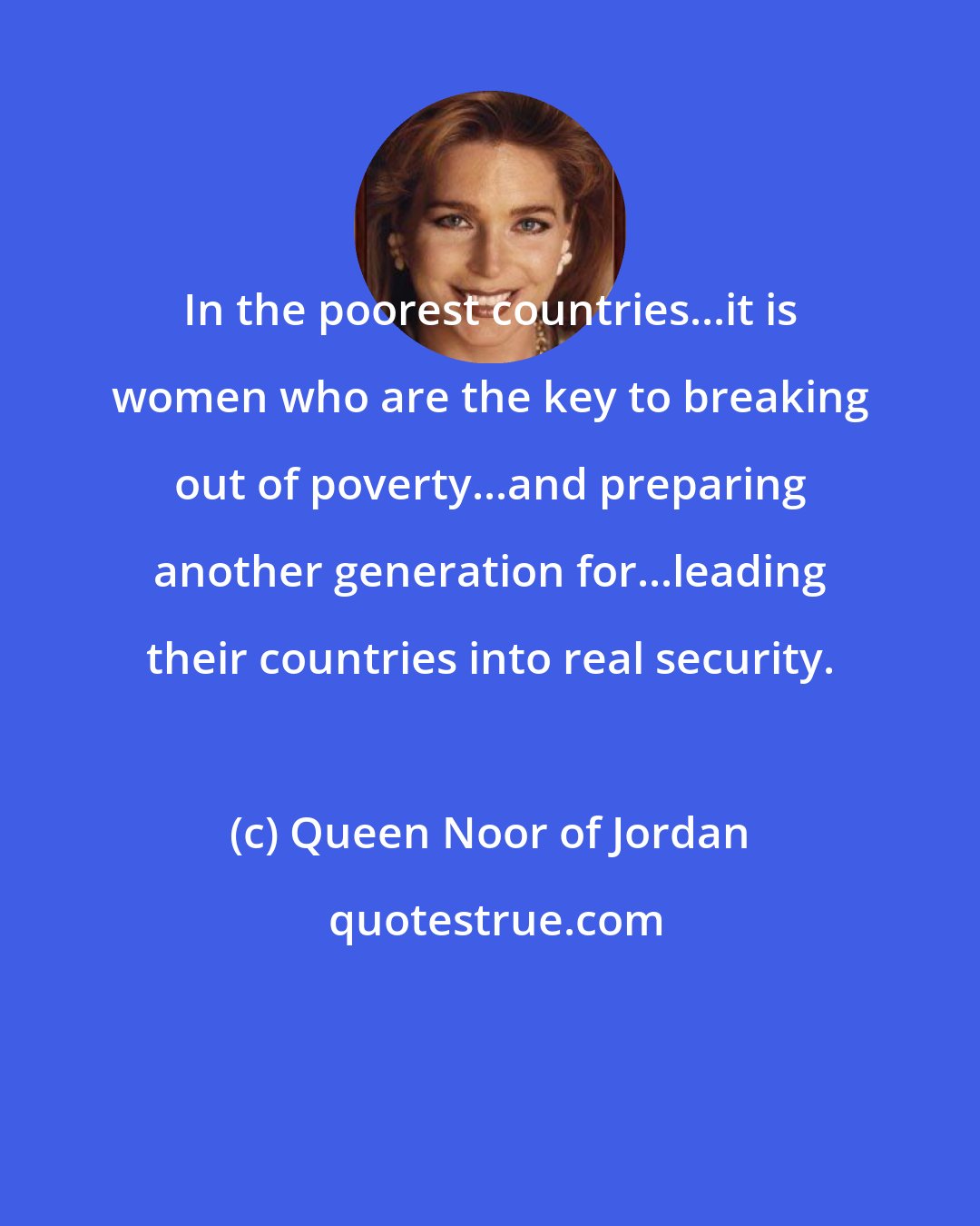 Queen Noor of Jordan: In the poorest countries...it is women who are the key to breaking out of poverty...and preparing another generation for...leading their countries into real security.