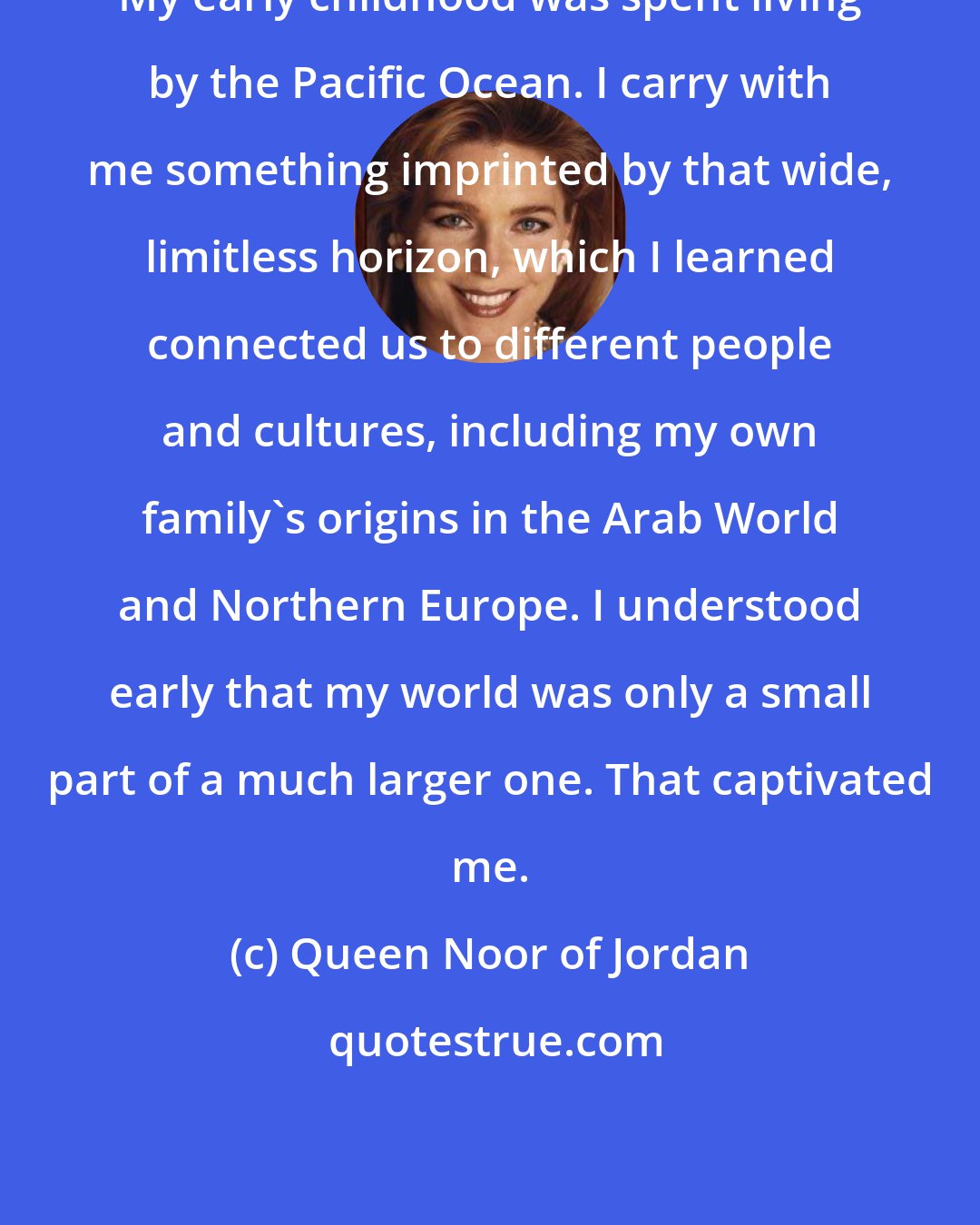 Queen Noor of Jordan: My early childhood was spent living by the Pacific Ocean. I carry with me something imprinted by that wide, limitless horizon, which I learned connected us to different people and cultures, including my own family's origins in the Arab World and Northern Europe. I understood early that my world was only a small part of a much larger one. That captivated me.