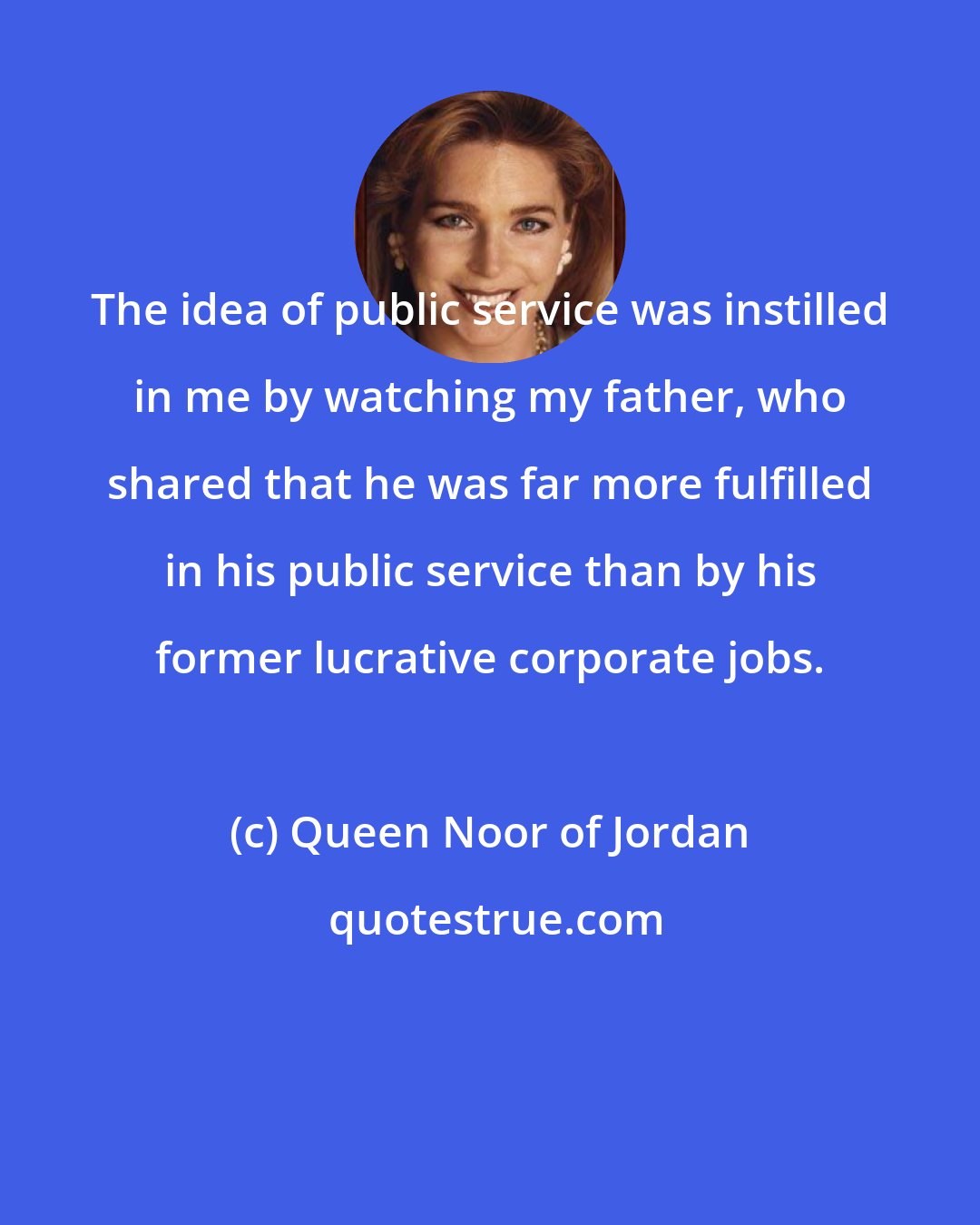 Queen Noor of Jordan: The idea of public service was instilled in me by watching my father, who shared that he was far more fulfilled in his public service than by his former lucrative corporate jobs.