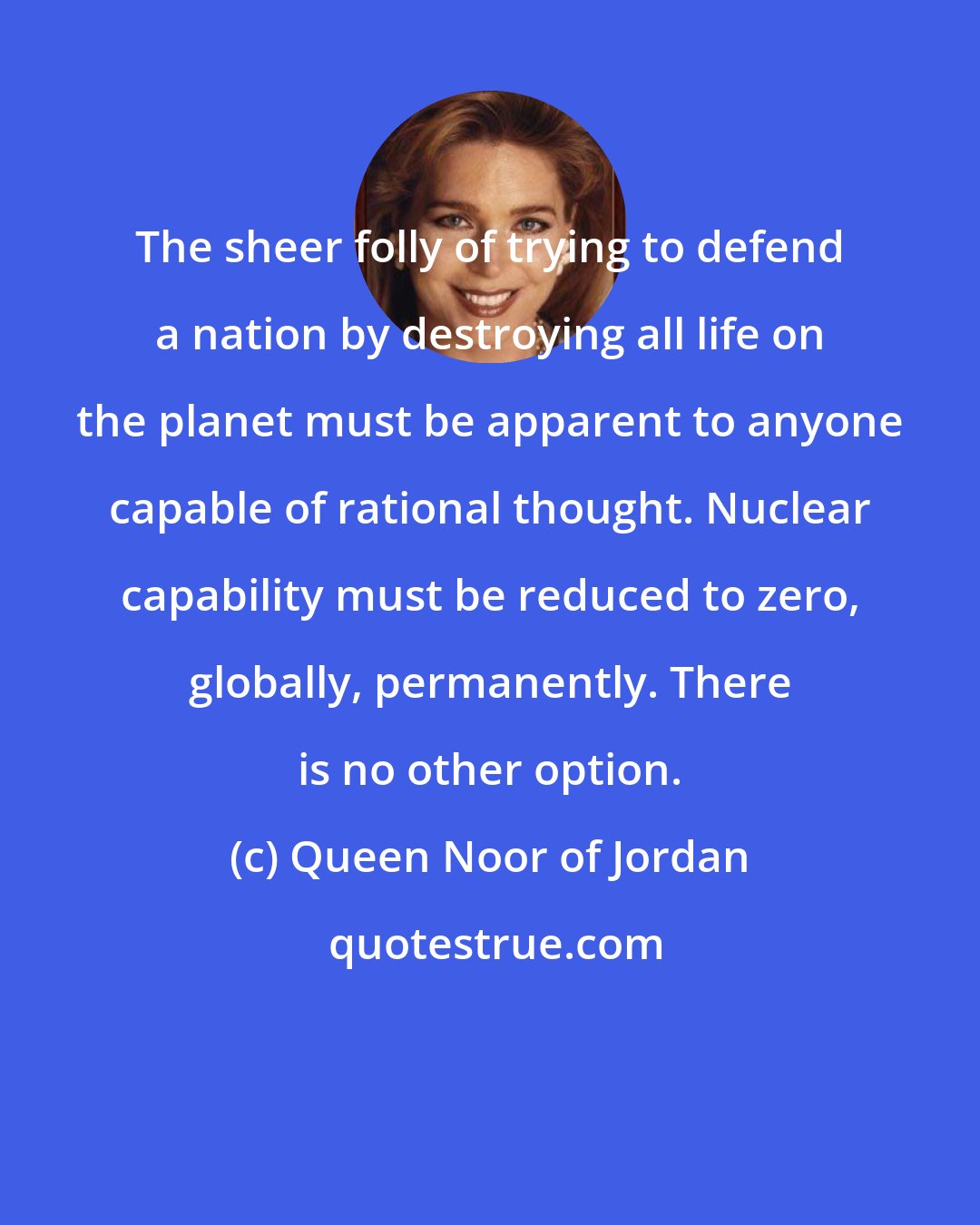 Queen Noor of Jordan: The sheer folly of trying to defend a nation by destroying all life on the planet must be apparent to anyone capable of rational thought. Nuclear capability must be reduced to zero, globally, permanently. There is no other option.