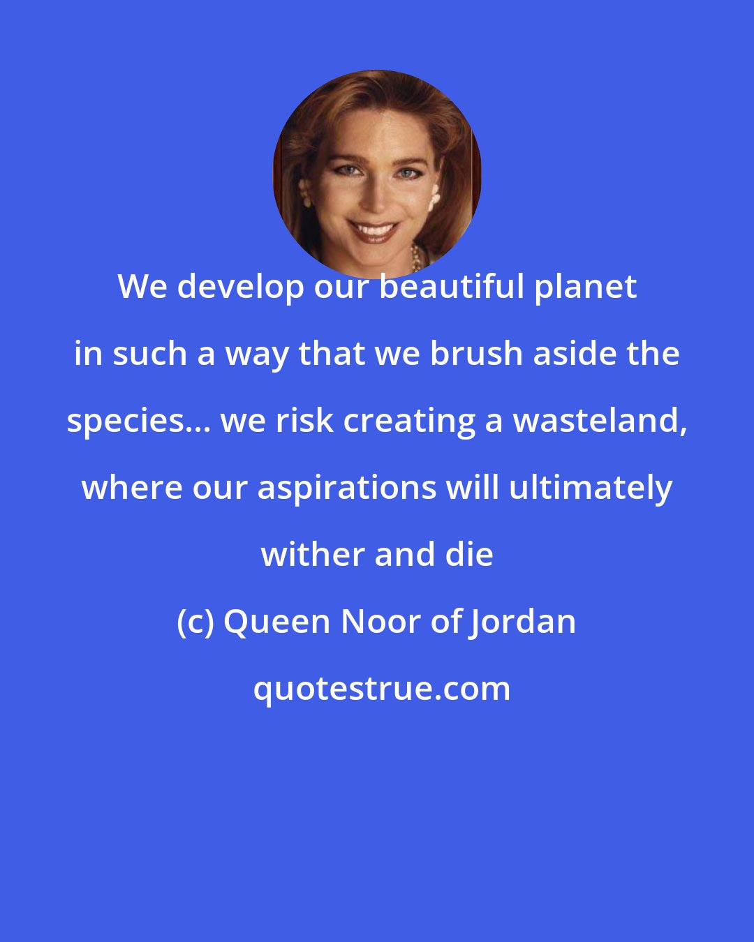 Queen Noor of Jordan: We develop our beautiful planet in such a way that we brush aside the species... we risk creating a wasteland, where our aspirations will ultimately wither and die