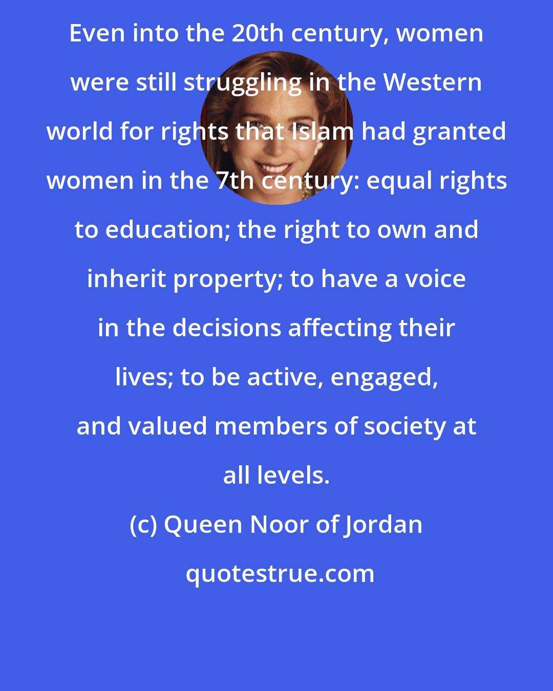 Queen Noor of Jordan: Even into the 20th century, women were still struggling in the Western world for rights that Islam had granted women in the 7th century: equal rights to education; the right to own and inherit property; to have a voice in the decisions affecting their lives; to be active, engaged, and valued members of society at all levels.