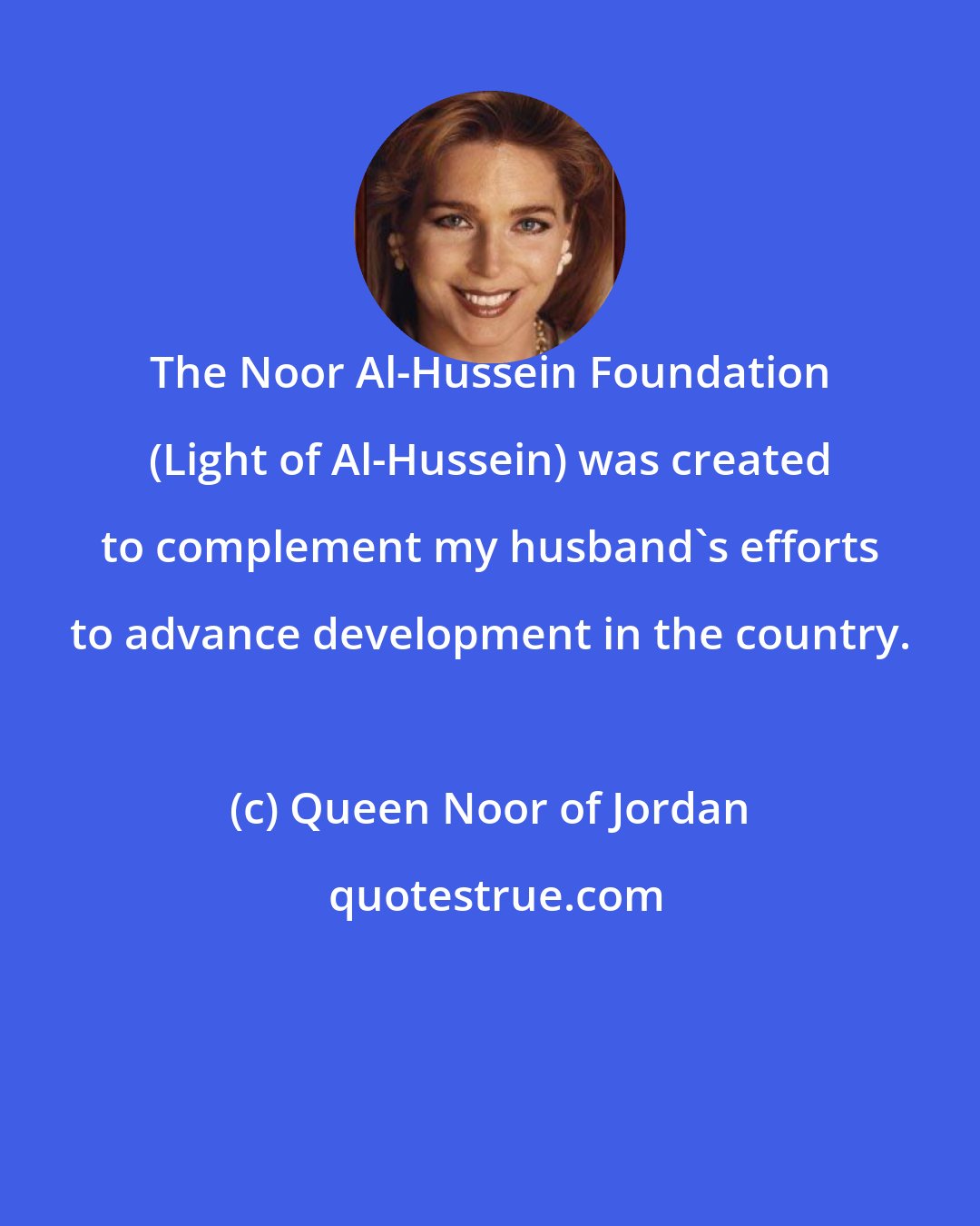 Queen Noor of Jordan: The Noor Al-Hussein Foundation (Light of Al-Hussein) was created to complement my husband's efforts to advance development in the country.