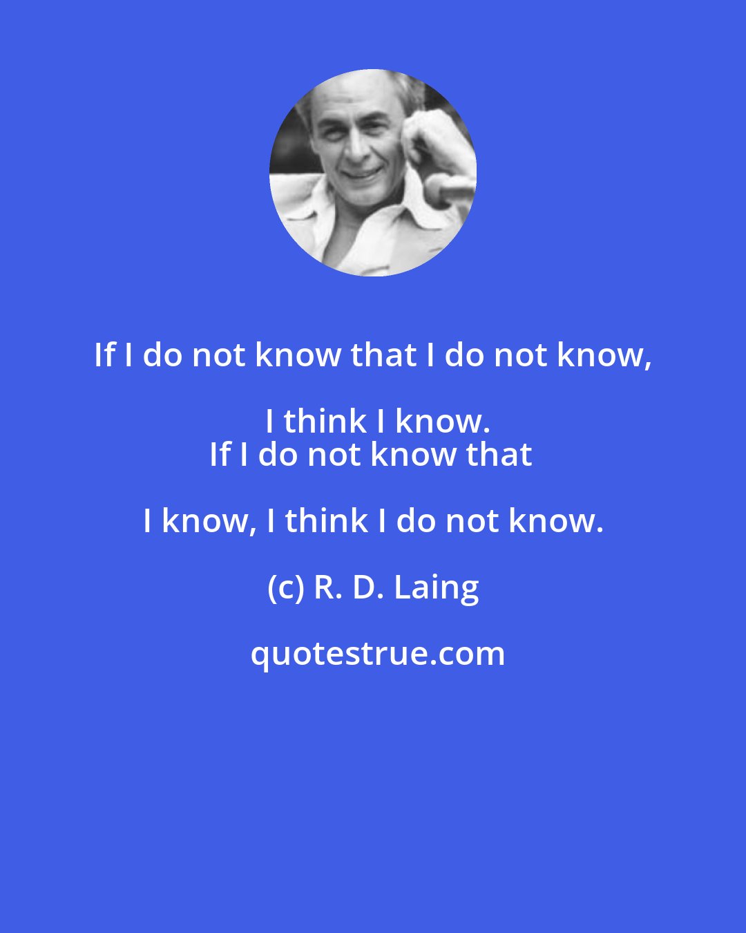 R. D. Laing: If I do not know that I do not know, I think I know.
If I do not know that I know, I think I do not know.