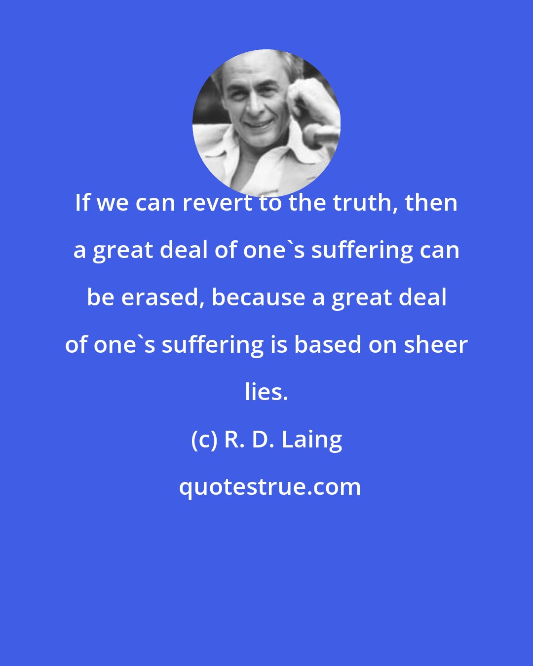 R. D. Laing: If we can revert to the truth, then a great deal of one's suffering can be erased, because a great deal of one's suffering is based on sheer lies.