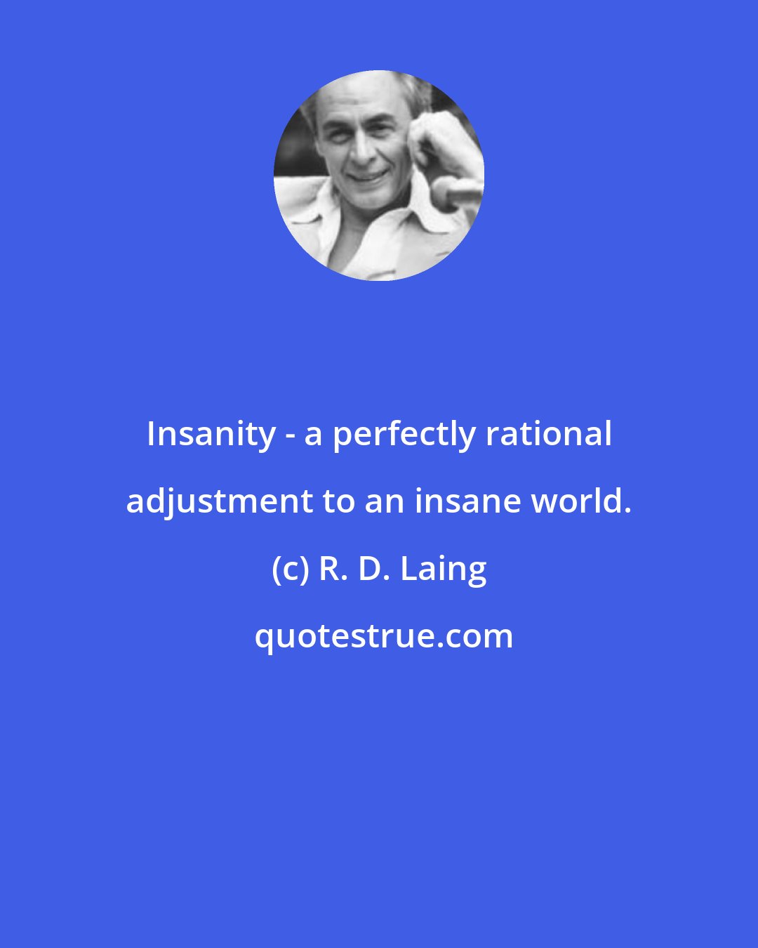 R. D. Laing: Insanity - a perfectly rational adjustment to an insane world.