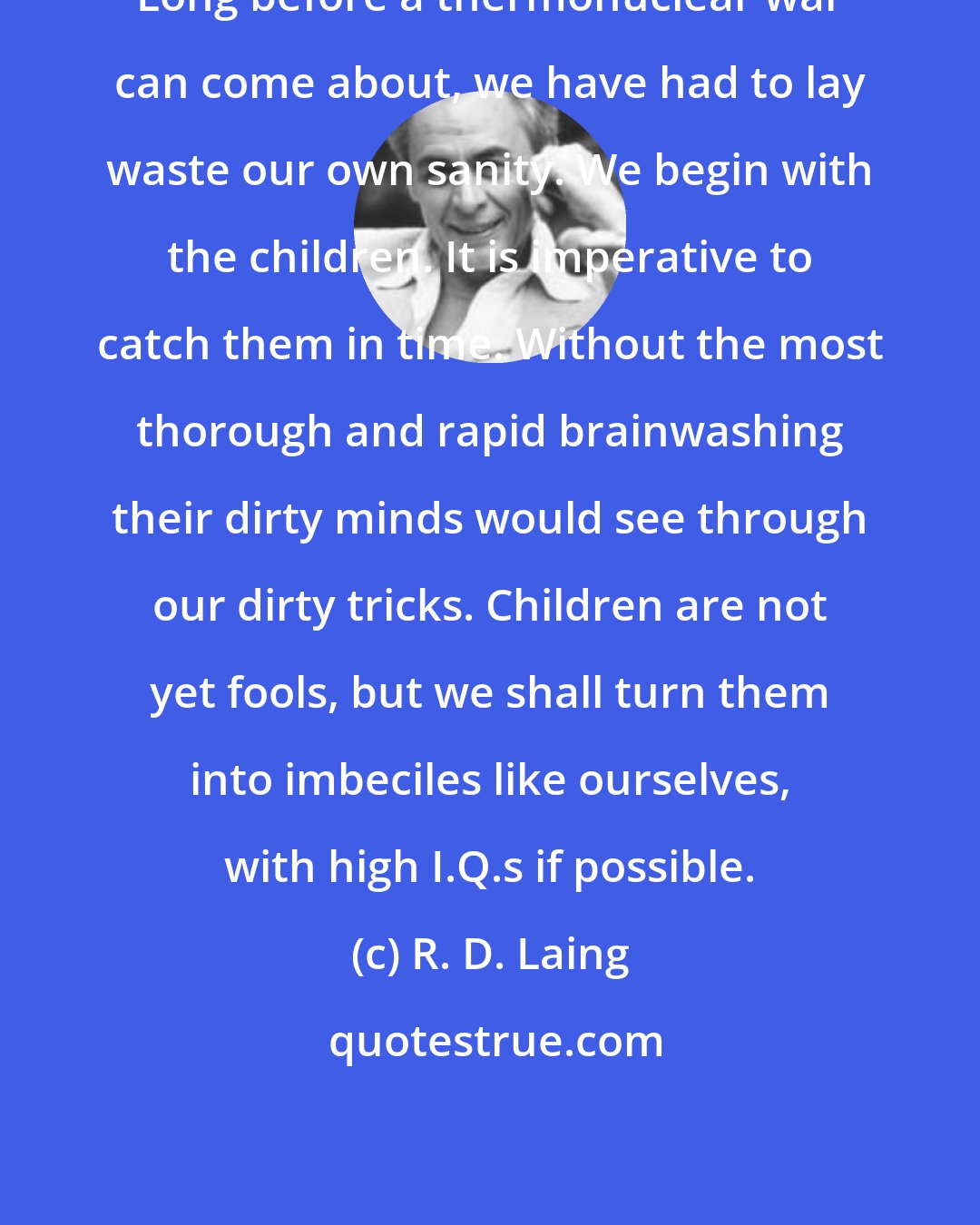 R. D. Laing: Long before a thermonuclear war can come about, we have had to lay waste our own sanity. We begin with the children. It is imperative to catch them in time. Without the most thorough and rapid brainwashing their dirty minds would see through our dirty tricks. Children are not yet fools, but we shall turn them into imbeciles like ourselves, with high I.Q.s if possible.