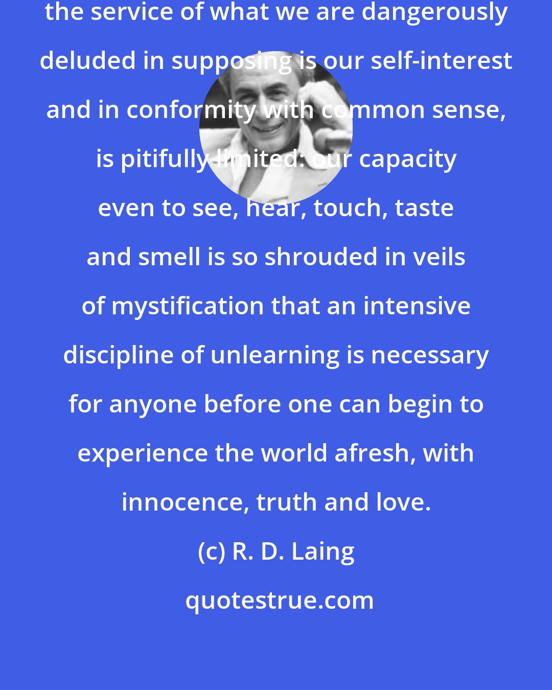 R. D. Laing: Our capacity to think, except in the service of what we are dangerously deluded in supposing is our self-interest and in conformity with common sense, is pitifully limited: our capacity even to see, hear, touch, taste and smell is so shrouded in veils of mystification that an intensive discipline of unlearning is necessary for anyone before one can begin to experience the world afresh, with innocence, truth and love.