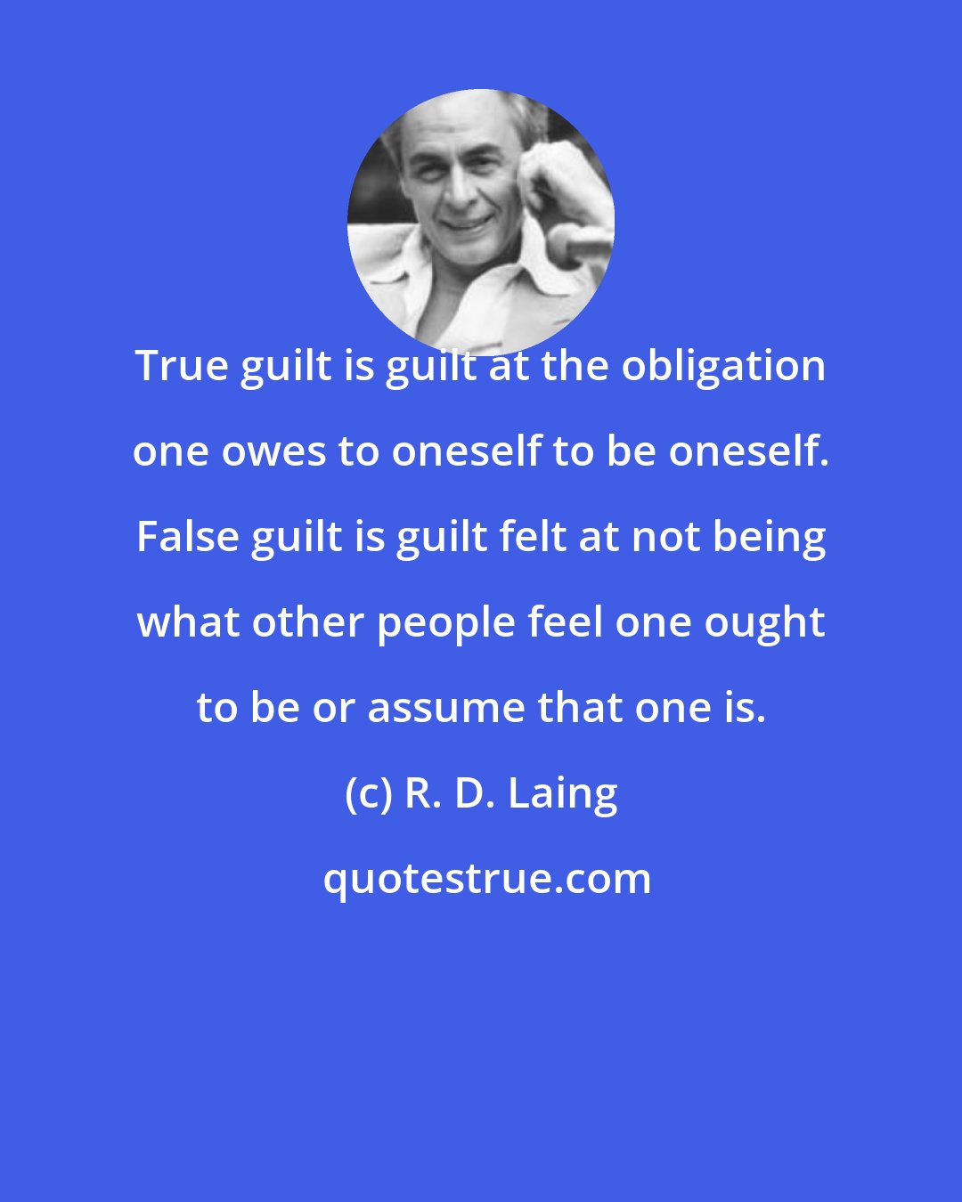 R. D. Laing: True guilt is guilt at the obligation one owes to oneself to be oneself. False guilt is guilt felt at not being what other people feel one ought to be or assume that one is.