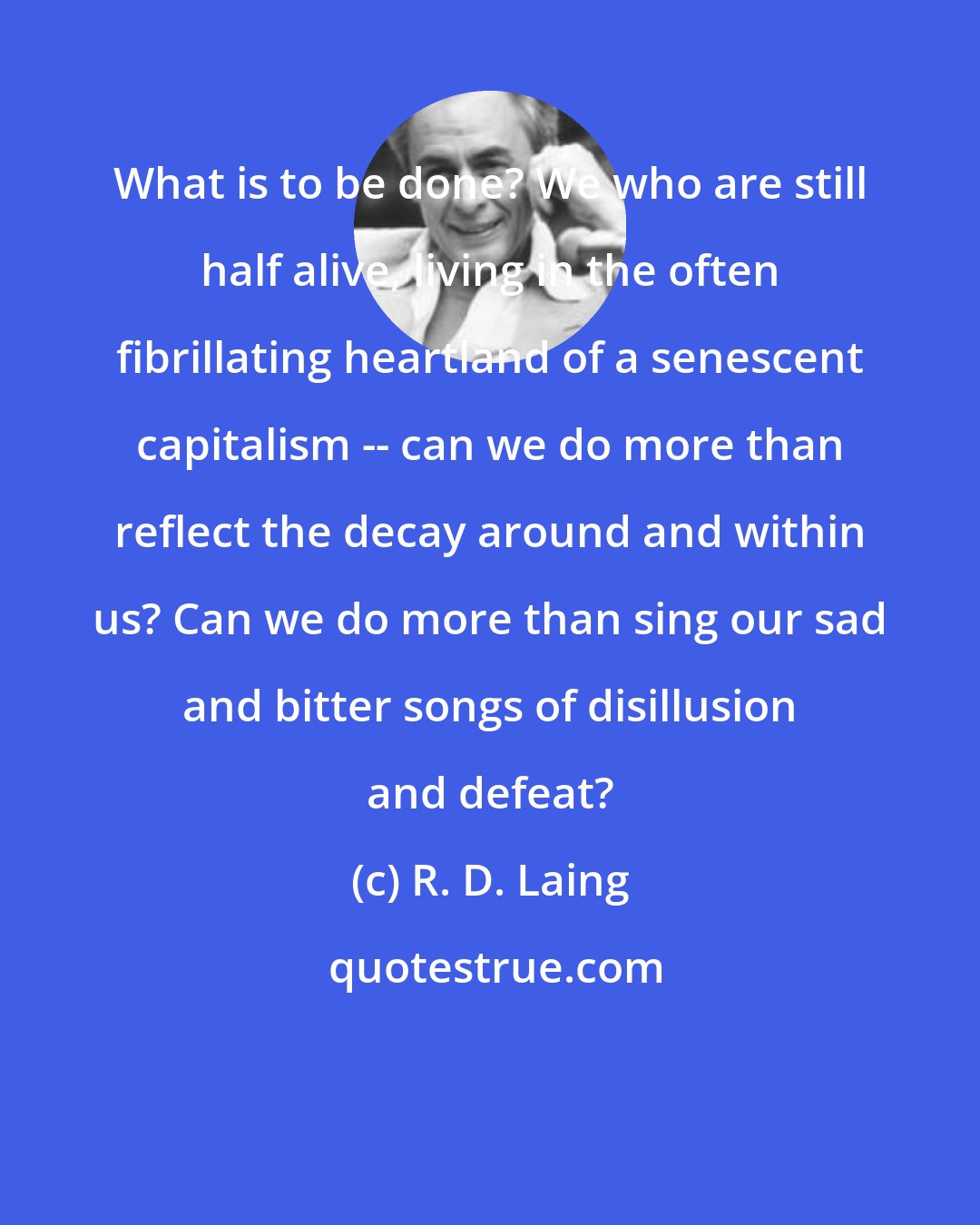 R. D. Laing: What is to be done? We who are still half alive, living in the often fibrillating heartland of a senescent capitalism -- can we do more than reflect the decay around and within us? Can we do more than sing our sad and bitter songs of disillusion and defeat?