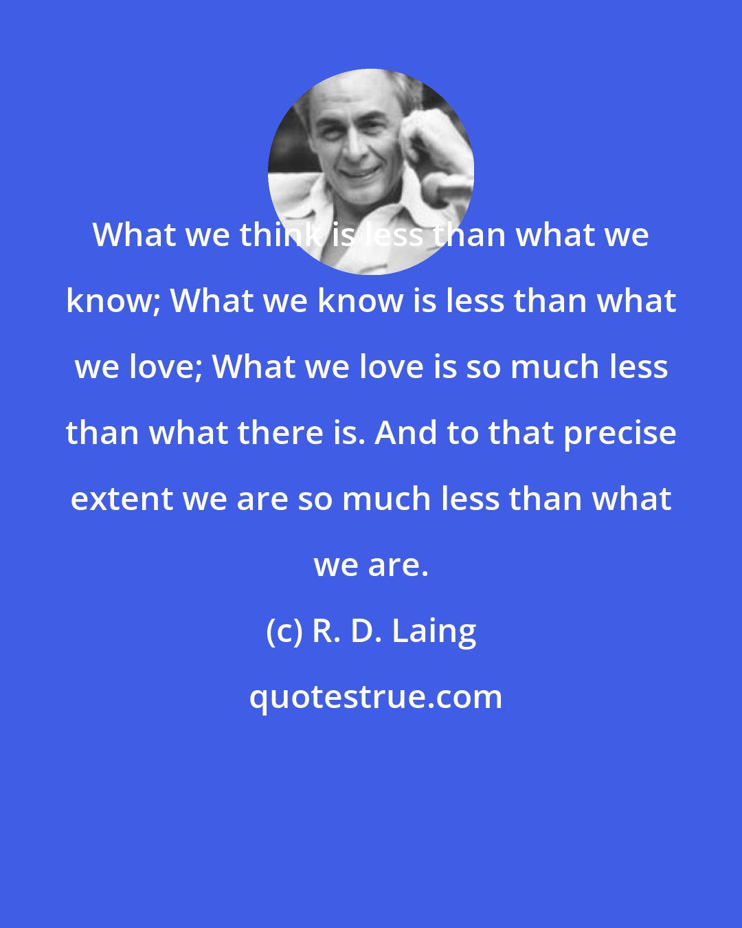 R. D. Laing: What we think is less than what we know; What we know is less than what we love; What we love is so much less than what there is. And to that precise extent we are so much less than what we are.