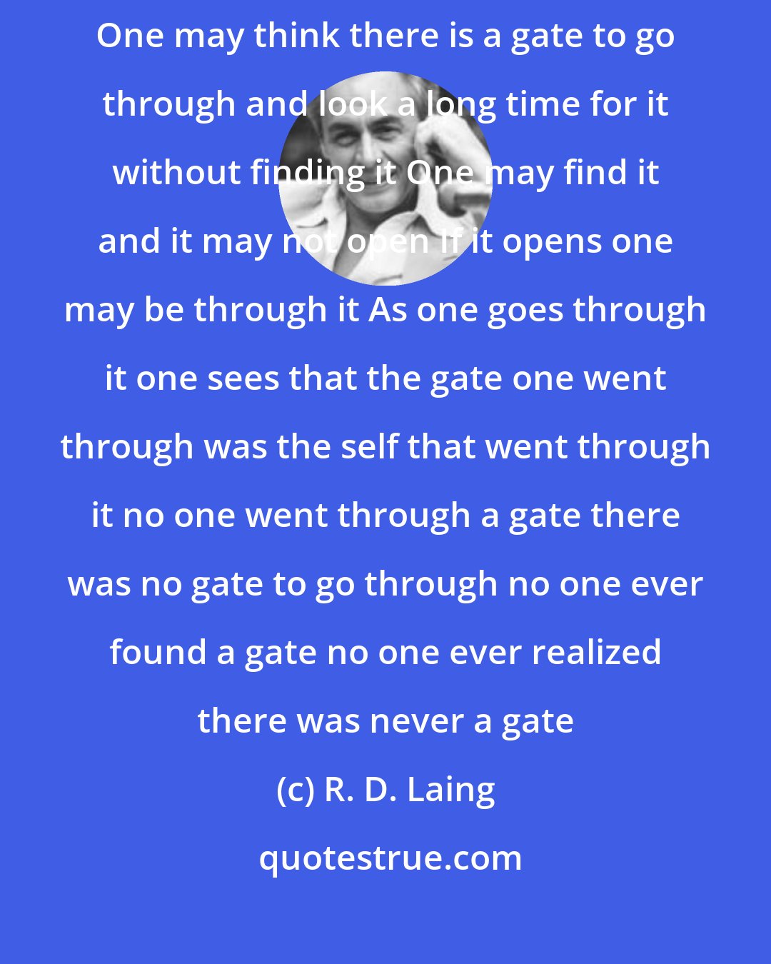 R. D. Laing: Before one goes through the gate one may not be aware there is a gate One may think there is a gate to go through and look a long time for it without finding it One may find it and it may not open If it opens one may be through it As one goes through it one sees that the gate one went through was the self that went through it no one went through a gate there was no gate to go through no one ever found a gate no one ever realized there was never a gate