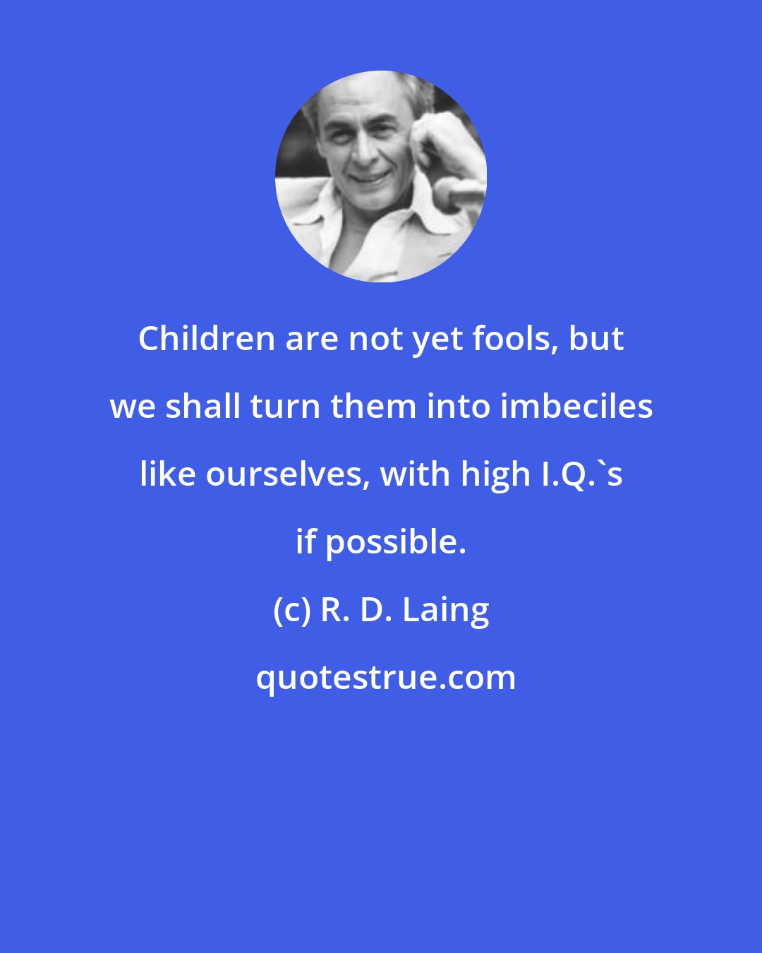 R. D. Laing: Children are not yet fools, but we shall turn them into imbeciles like ourselves, with high I.Q.'s if possible.