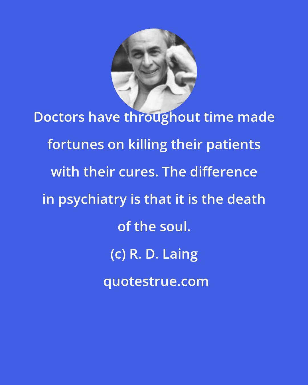 R. D. Laing: Doctors have throughout time made fortunes on killing their patients with their cures. The difference in psychiatry is that it is the death of the soul.