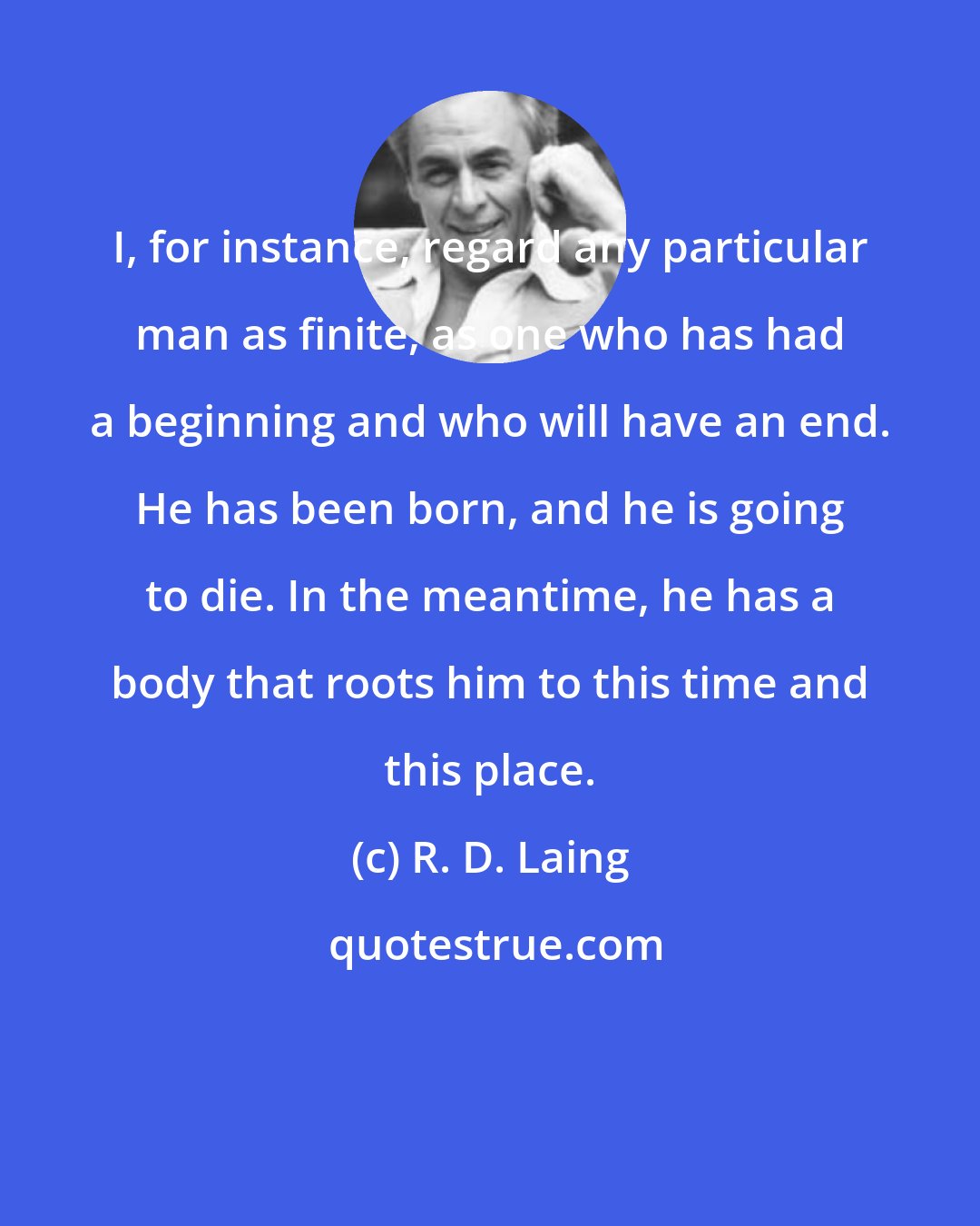 R. D. Laing: I, for instance, regard any particular man as finite, as one who has had a beginning and who will have an end. He has been born, and he is going to die. In the meantime, he has a body that roots him to this time and this place.