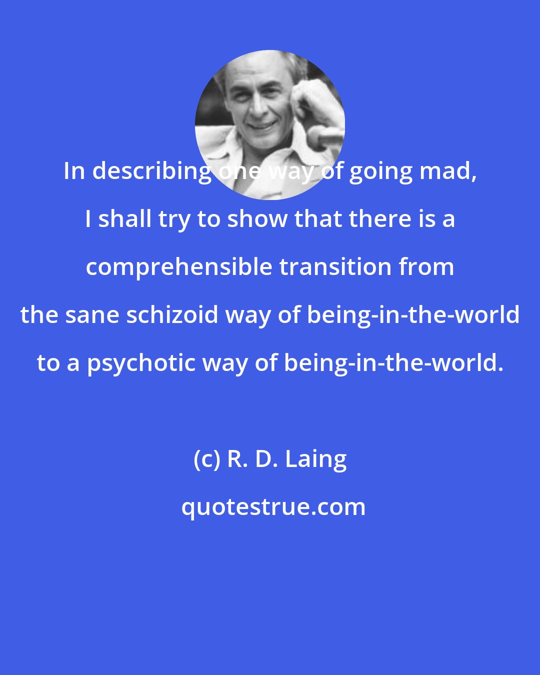 R. D. Laing: In describing one way of going mad, I shall try to show that there is a comprehensible transition from the sane schizoid way of being-in-the-world to a psychotic way of being-in-the-world.