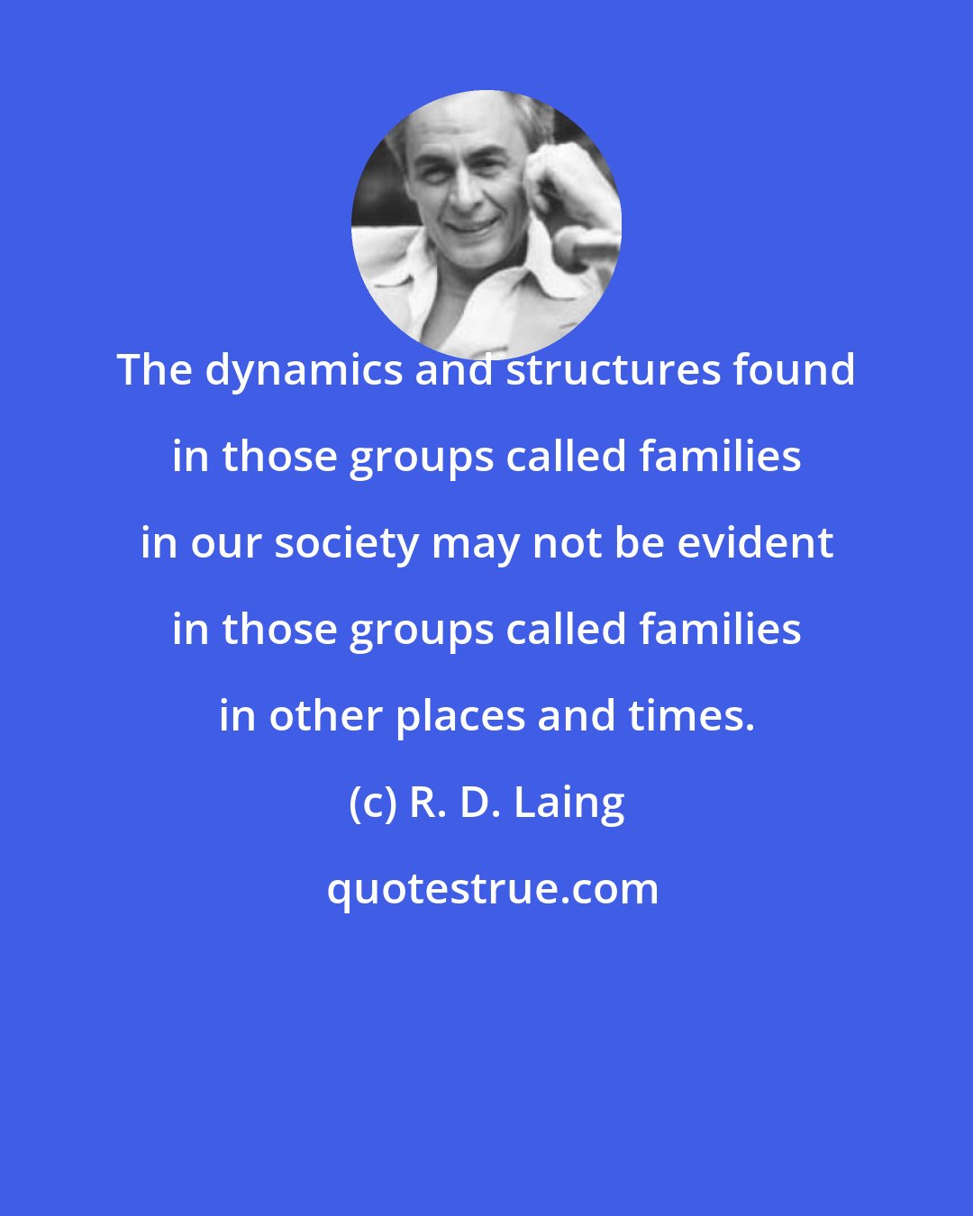 R. D. Laing: The dynamics and structures found in those groups called families in our society may not be evident in those groups called families in other places and times.