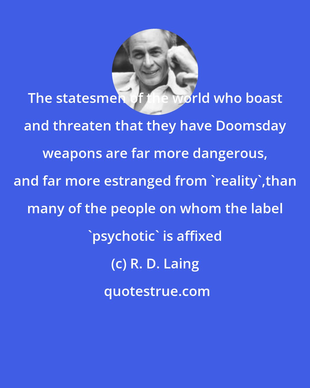 R. D. Laing: The statesmen of the world who boast and threaten that they have Doomsday weapons are far more dangerous, and far more estranged from 'reality',than many of the people on whom the label 'psychotic' is affixed