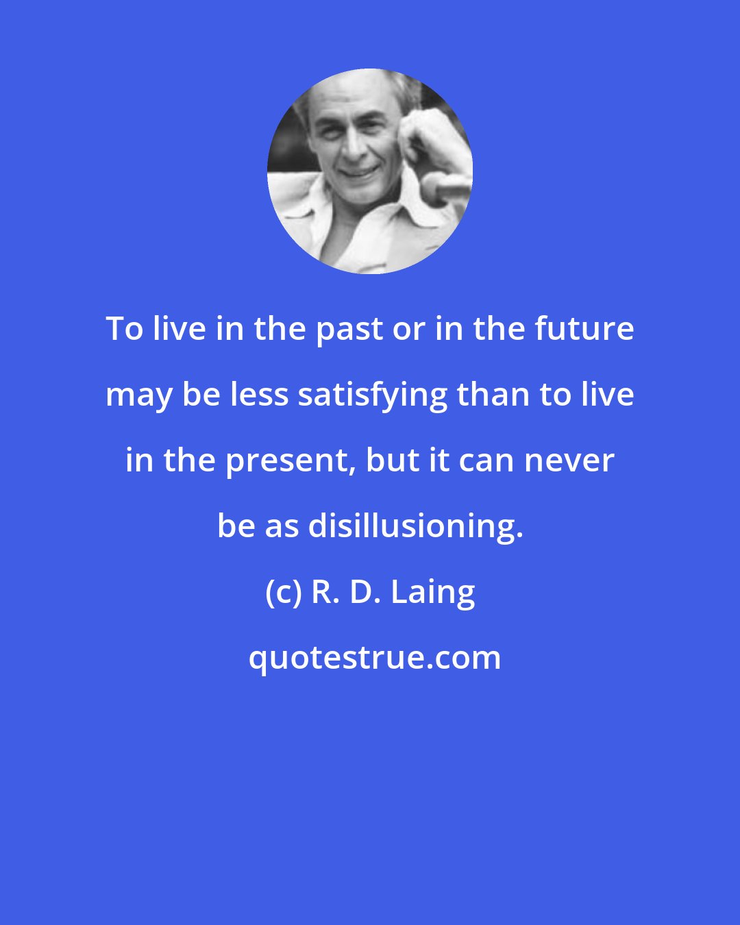 R. D. Laing: To live in the past or in the future may be less satisfying than to live in the present, but it can never be as disillusioning.