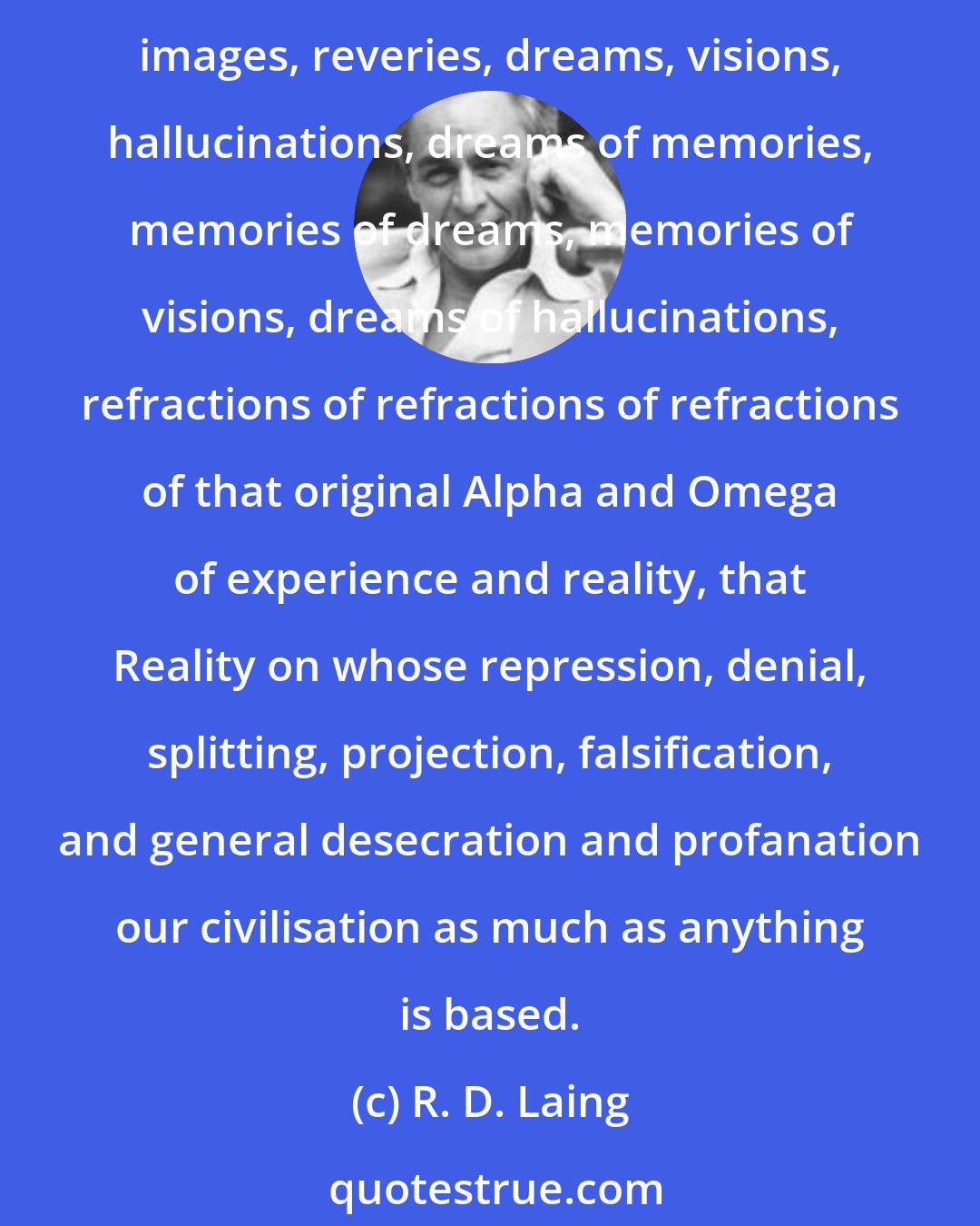 R. D. Laing: We are effectively destroying ourselves by violence masquerading as love. I am a specialist, God help me, in events in inner space and time, in experiences called thoughts, images, reveries, dreams, visions, hallucinations, dreams of memories, memories of dreams, memories of visions, dreams of hallucinations, refractions of refractions of refractions of that original Alpha and Omega of experience and reality, that Reality on whose repression, denial, splitting, projection, falsification, and general desecration and profanation our civilisation as much as anything is based.