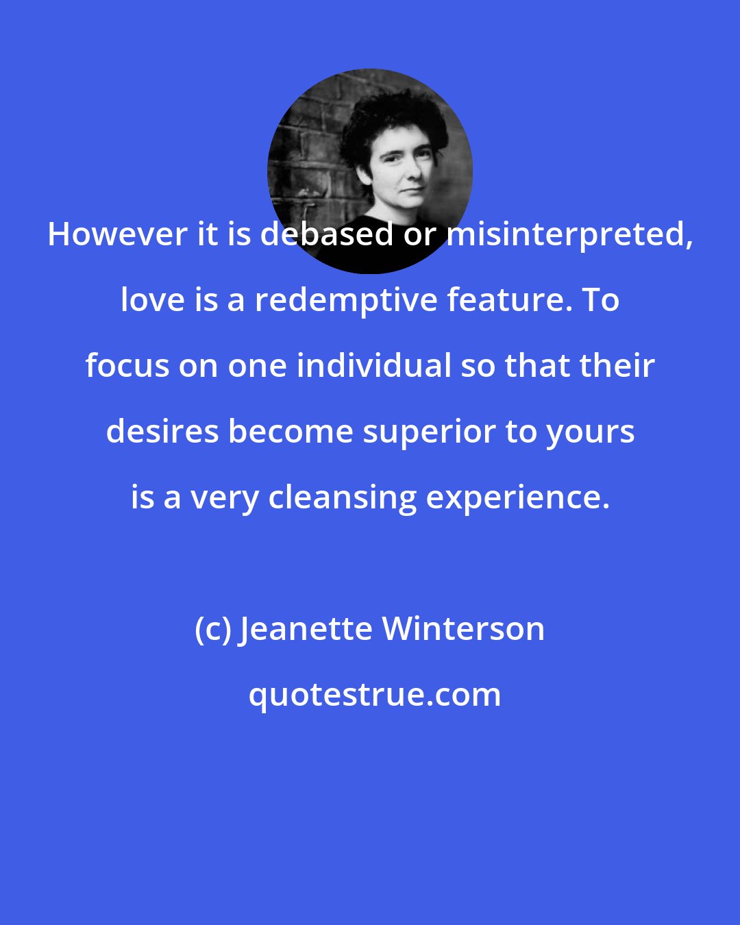 Jeanette Winterson: However it is debased or misinterpreted, love is a redemptive feature. To focus on one individual so that their desires become superior to yours is a very cleansing experience.