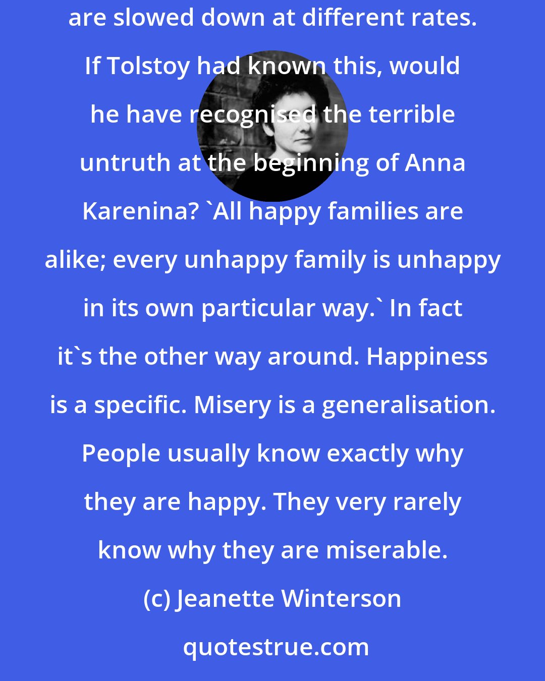 Jeanette Winterson: In a vacuum all photons travel at the same speed. They slow down when travelling through air or water or glass. Photons of different energies are slowed down at different rates. If Tolstoy had known this, would he have recognised the terrible untruth at the beginning of Anna Karenina? 'All happy families are alike; every unhappy family is unhappy in its own particular way.' In fact it's the other way around. Happiness is a specific. Misery is a generalisation. People usually know exactly why they are happy. They very rarely know why they are miserable.