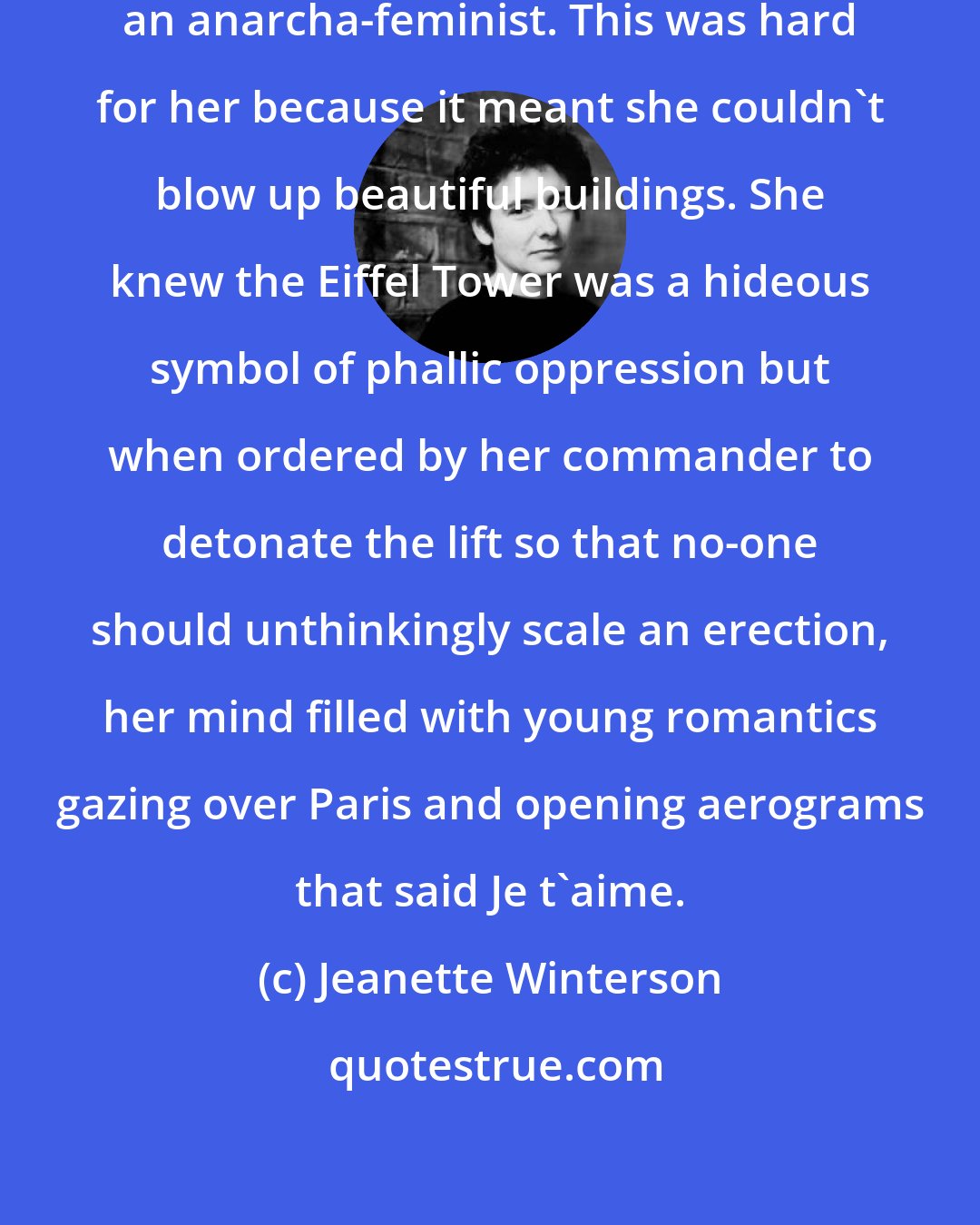 Jeanette Winterson: She was a committed romantic and an anarcha-feminist. This was hard for her because it meant she couldn't blow up beautiful buildings. She knew the Eiffel Tower was a hideous symbol of phallic oppression but when ordered by her commander to detonate the lift so that no-one should unthinkingly scale an erection, her mind filled with young romantics gazing over Paris and opening aerograms that said Je t'aime.